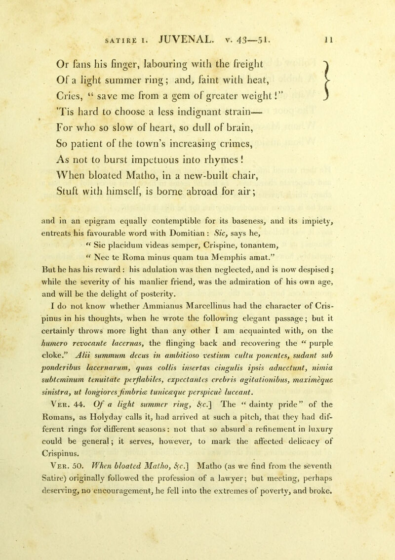 Or fans his finger, labouring with the freight Of a light summer ring; and, faint with heat, Cries, “ save me from a gem of greater weight!’' ’Tis hard to choose a less indignant strain— For who so slow of heart, so dull of brain, So patient of the town’s increasing crimes, As not to burst impetuous into rhymes ! When bloated Matho, in a new-built chair, Stuft with himself, is borne abroad for air; and In an epigram equally contemptible for its baseness, and its impiety, entreats his favourable word with Domitian : Sic, says he,  Sic placidum videas semper, Crispine, tonantem,  Nec te Roma minus quam tua Memphis amat.” But he has his reward : his adulation was then neglected, and is now despised ; while the severity of his manlier friend, was the admiration of his own age, and will be the delight of posterity. I do not know whether Ammianus Marcellinus had the character of Cris- pinus in his thoughts, when he wrote the following elegant passage; but it certainly throws more light than any other I am acquainted with, on the humero revocante lacernas, the flinging back and recovering the “ purple cloke.” Alii summum decus in ambitioso vestium cultu ponentes, sudant sub ponderibus laccrnarum, quas coUis insertas cingu/is ipsis adnectunt, nimia subterninum tenuitate perjiabiles, expectantes crebris agitationibus, maximeque sinistra, ut longiorts jimbria tunicaque perspicue luceant. Ver. 44. Of a light summer ring, <S)'c.] The “dainty pride” of the Romans, as Holyday calls it, had arrived at such a pitch, that they had dif- ferent rings for different seasons: not that so absurd a refinement in luxury could be general; it serves, however, to mark the affected delicacy of Crispinus. Ver. 50. When bloated Matho, ^c.] Matho (as we find from the seventh Satire) originally followed the profession of a lawyer; but meeting, perhaps deserving, no encouragement, he fell into the extremes of poverty, and broke.