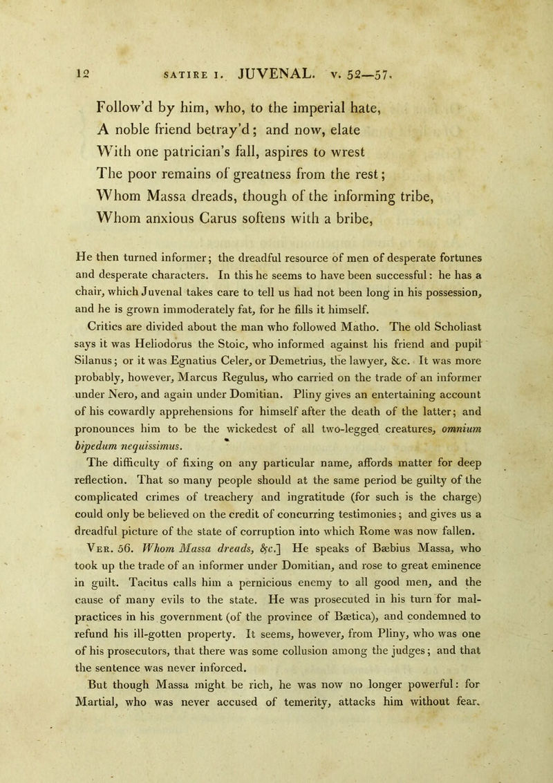 Follow’d by him, who, to the imperial hate, A noble friend betray’d; and now, elate With one patrician’s fall, aspires to wrest The poor remains of greatness from the rest; Whom Massa dreads, though of the informing tribe. Whom anxious Carus softens with a bribe. He then turned informer; the dreadful resource of men of desperate fortunes and desperate characters. In this he seems to have been successful: he has a chair, which Juvenal takes care to tell us had not been long in his possession, and he is grown immoderately fat, for he fills it himself. Critics are divided about the man who followed Matho. The old Scholiast says it was Heliodorus the Stoic, who informed against his friend and pupil Silanus; or it was Egnatius Celer, or Demetrius, the lawyer, &c. It was more probably, however, Marcus Regulus, who carried on the trade of an informer under Nero, and again under Domitian. Pliny gives an entertaining account of his cowardly apprehensions for himself after the death of the latter; and pronounces him to be the wickedest of all two-legged creatures, omnium bipedum neqiiissimus. The difficulty of fixing on any particular name, affords matter for deep reflection. That so many people should at the same period be guilty of the complicated crimes of treachery and ingratitude (for such is the charge) could only be believed on the credit of concurring testimonies; and gives us a dreadful picture of the state of corruption into which Rome was now fallen. Ver. 56. Whom Massa dreads, ^c.] He speaks of Baebius Massa, who took up the trade of an informer under Domitian, and rose to great eminence in guilt. Tacitus calls him a pernicious enemy to all good men, and the cause of many evils to the state. He was prosecuted in his turn for mal- practices in his government (of the province of Baetica), and condemned to refund his ill-gotten property. It seems, however, from Pliny, who was one of his prosecutors, that there was some collusion among the judges; and that the sentence was never inforced. But though Massa might be rich, he was now no longer powerful: for Martial, who was never accused of temerity, attacks him without fear.