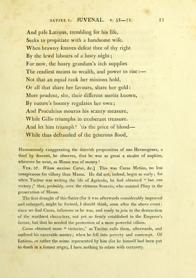 And pale Latinus, trembling for his life. Seeks to propitiate with a handsome wife. When brawny knaves defeat thee of thy right By the lewd labours of a lusty night; For now, the hoary grandam’s itch supplies The readiest means to wealth, and power to rise:— Not that an equal rank her minions hold, Or all that share her favours, share her gold: More prudent, she, their different merits known. By nature’s bounty regulates her own ; And Proculeius mourns his scanty measure,^ While Gillo triumphs in exuberant treasure. And let him triumph ! ’tis the price of blood— While thus defrauded of the generous flood, Humourously exaggerating the thievish propensities of one Hermogenes, a thief by descent, he observes, that he was as great a stealer of napkins, wherever he went, as Massa was of money ! Ver. 57. Whom anxious Cams, ^c.] This was Cams Metius, no less conspicuous for villany than Massa. He did not, indeed, begin so early ; for when Tacitus was writing the life of iVgricola, he had obtained but one victorythat, probably, over tbe virtuous Senecio, who assisted Pliny in the prosecution of Massa, The first draught of this Satire (for it was afterwards considerably improved and enlarged), might be formed, I should think, soon after the above event; since we find Cams, infamous as he was, and ready to join in the destruction of the worthiest characters, not yet so firmly established in the Emperor’s favour, but that he needed the protection of a more powerful villain. Cams obtained more “ victories,” as Tacitus calls them, afterwards, and outlived his execrable master; when he fell into poverty and contempt. Of Latinus, or rather the mime represented by him (for he himself had been put to death in a former reign), I have nothing to relate with certainty.
