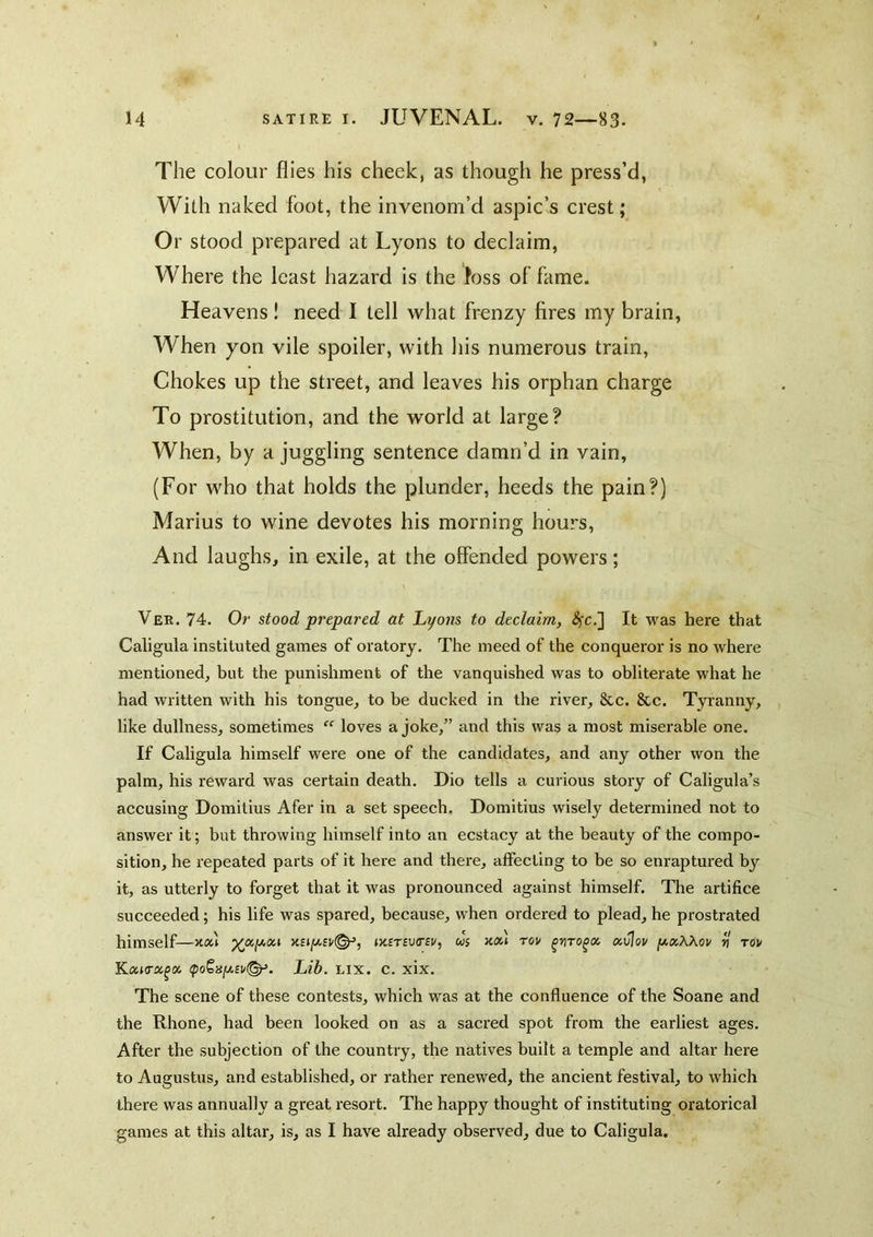 The colour flies his cheek, as though he press’d, With naked foot, the invenom’d aspic’s crest; Or stood prepared at Lyons to declaim, Where the least hazard is the toss of fame. Heavens! need I tell what frenzy fires my brain, When yon vile spoiler, with his numerous train, Chokes up the street, and leaves his orphan charge To prostitution, and the world at large? When, by a juggling sentence damn’d in vain, (For who that holds the plunder, heeds the pain?) Marius to wine devotes his morning hours. And laughs, in exile, at the offended powers; Ver. 74. Or stood prepared at Lyons to declaim, ^c.] It was here that Caligula instituted games of oratory. The meed of the conqueror is no where mentioned, but the punishment of the vanquished was to obliterate what he had written with his tongue, to be ducked in the river, &c. 8cc. Tyranny, like dullness, sometimes “ loves a joke,” and this was a most miserable one. If Caligula himself were one of the candidates, and any other won the palm, his reward was certain death. Dio tells a curious story of Caligula’s accusing Domitius Afer in a set speech. Domitius wisely determined not to answer it; but throwing himself into an ecstacy at the beauty of the compo- sition, he repeated parts of it here and there, affecting to be so enraptured by it, as utterly to forget that it was pronounced against himself. The artifice succeeded; his life was spared, because, when ordered to plead, he prostrated himself—»>c£T£u(r£i/, us kx\ tov xvlov [xxWov rl tov VixKTx^x ipoS8|(A£i/©^. Lib. Lix. c. xix. The scene of these contests, which was at the confluence of the Soane and the Rhone, had been looked on as a sacred spot from the earliest ages. After the subjection of the country, the natives built a temple and altar here to Augustus, and established, or rather renewed, the ancient festival, to which there was annually a great resort. The happy thought of instituting oratorical games at this altar, is, as I have already observed, due to Caligula.