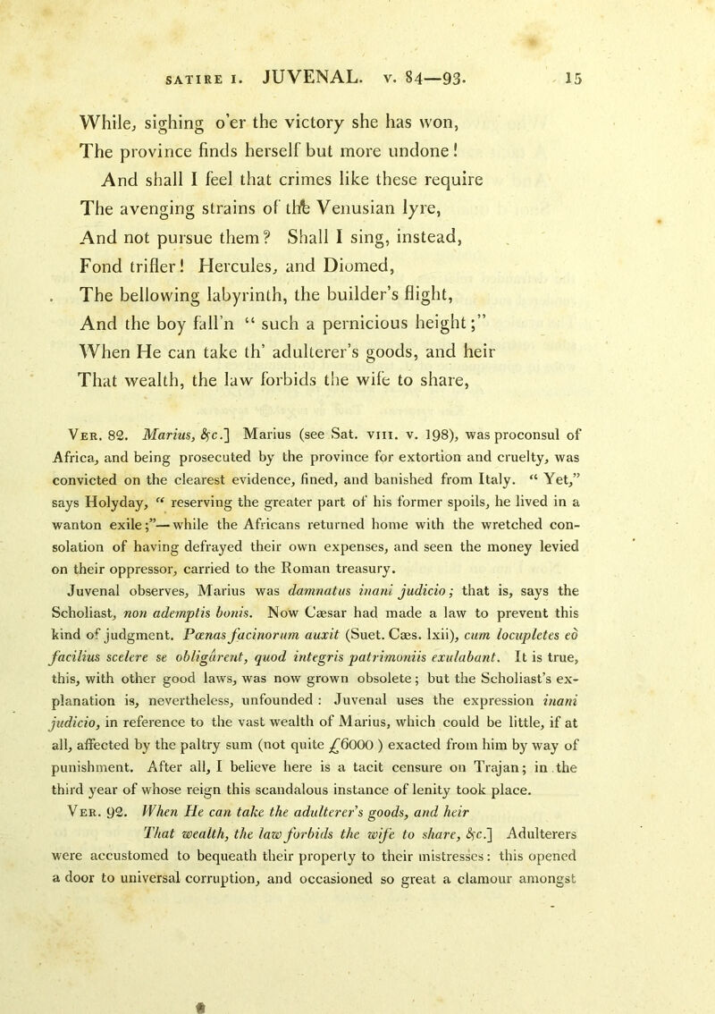 Whilej sighing o’er the victory she has won, The province finds herself but more undone ! And shall I feel that crimes like these require The avenging strains of tlfb Venusian lyre, And not pursue them? Shall I sing, instead, Fond trifler! Hercules^ and Diomed, . The bellowing labyrinth, the builder’s flight, And the boy fall’n “ such a pernicious height;” When He can take th’ adulterer’s goods, and heir That wealth, the law forbids the wife to share, Ver. 82. Marius, ^c.] Marius (see Sat. vni. v. 198), was proconsul of Africa, and being prosecuted by the province for extortion and cruelty, was convicted on the clearest evidence, fined, and banished from Italy. “ Yet,” says Holyday, “ reserving the greater part of his former spoils, he lived in a wanton exile;”—while the Africans returned home with the wretched con- solation of having defrayed their own expenses, and seen the money levied on their oppressor, carried to the Roman treasury. Juvenal observes, Marius was damnatus inani judicio; that is, says the Scholiast, non ademptis bonis. Now Caesar had made a law to prevent this kind of judgment. Panas facinorum auxit (Suet. Caes. Ixii), cum locupletes ed facilius sedere se obligdrent, quod integris patiimoniis exulabant. It is true, this, with other good laws, was now grown obsolete; but the Scholiast’s ex- planation is, nevertheless, unfounded : Juvenal uses the expression inani judicio, in reference to the vast wealth of Marius, which could be little, if at all, affected by the paltry sum (not quite ,^6000 ) exacted from him by way of punishment. After all, I believe here is a tacit censure on Trajan; in ,the third year of whose reign this scandalous instance of lenity took place. Ver. 92. When He can take the adulterer's goods, and heir That wealth, the law forbids the wife to share, <3fc.] Adulterers were accustomed to bequeath their property to their mistresses: this opened a door to universal corruption, and occasioned so great a clamour amongst t