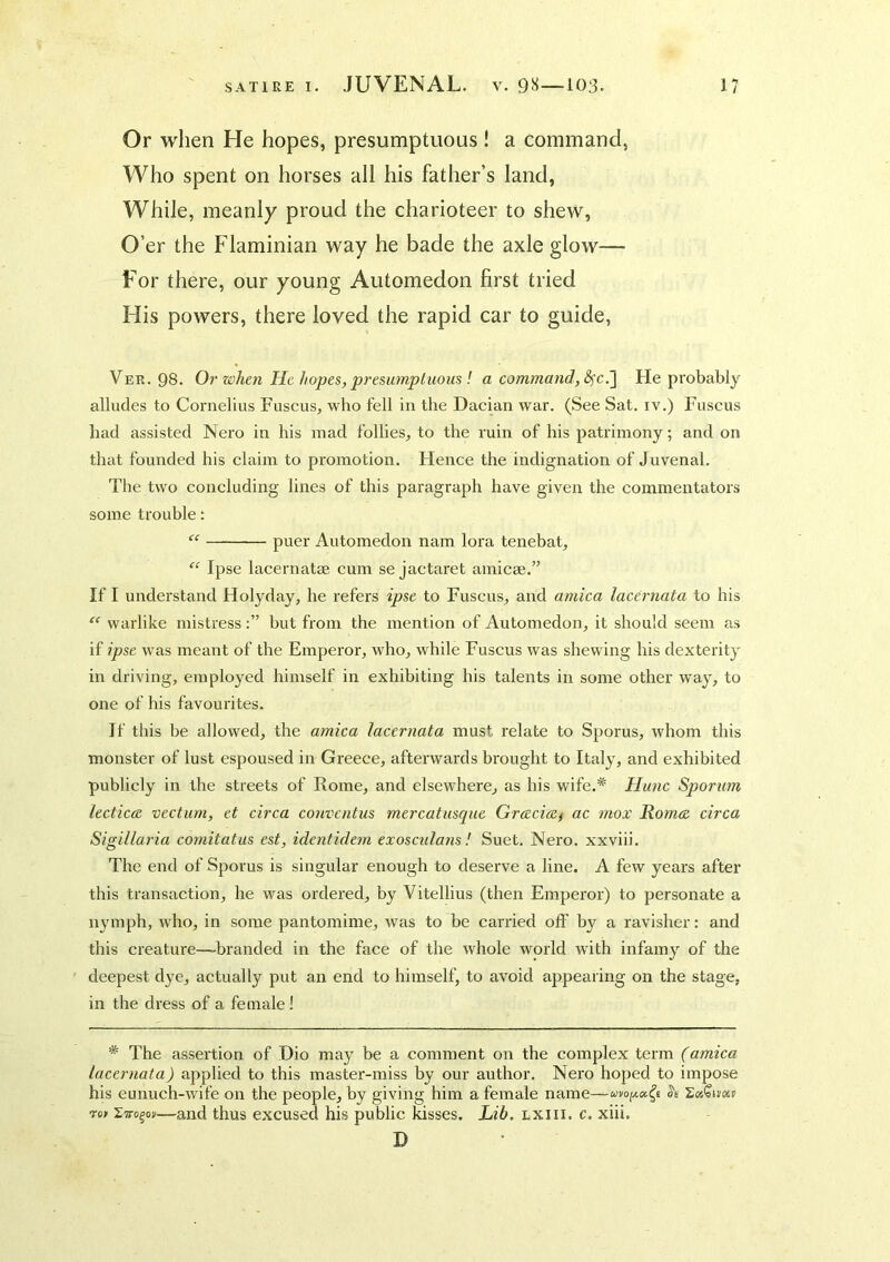 Or when He hopes, presumptuous ! a command, Who spent on horses all his father’s land, While, meanly proud the charioteer to shew, O’er the Flaminian way he bade the axle glow— For there, our young Automedon first tried His powers, there loved the rapid car to guide, Ver. 98. Or when He hopes, presumptuous ! a command, He probably alludes to Cornelius Fuscus, who fell in the Dacian war. (See Sat. iv.) Fuscus had assisted Nero in his mad follies, to the ruin of his patrimony; and on that founded his claim to promotion. Hence the indignation of Juvenal. The two concluding lines of this paragraph have given the commentators some trouble; “ puer Automedon nam lora tenebat, “ Ipse lacernatm cum se jactai'et amicse.” If I understand Holyday, he refers ipse to Fuscus, and arnica lacernata to his “ warlike mistressbut from the mention of Automedon, it should seem as if ipse was meant of the Emperor, who, while Fuscus was shewing his dexterity in driving, employed himself in exhibiting his talents in some other w'ay, to one of his favourites. If tliis be allowed, the arnica lacernata must relate to Sporus, whom this monster of lust espoused in Greece, afterwards brought to Italy, and exhibited publicly in the streets of Rome, and elsewhere, as his wife.* Hunc Sporum lecticee vectum, et circa conventus mercatusque Graciwf ac mox Romae circa Sigillaria comitatus est, identidem exoscidans! Suet. Nero, xxviii. The end of Sporus is singular enough to deserve a line. A few years after this transaction, he was oi'dered, by Vitellius (then Emperor) to personate a nymph, who, in some pantomime, rvas to be carried off by a ravisher: and this creature—-branded in the face of the whole world with infamy of the deepest dj'e, actually put an end to himself, to avoid appearing on the stage, in the dress of a female I * The assertion of Dio may be a comment on the complex term (arnica lacernata) applied to this mastei'-miss by our author. Nero hoped to impose his eunuch-wife on the people, by giving him a female name— 'Liro^ov—and thus excused his public fisses. Lib. lxiii. c. xiii. D