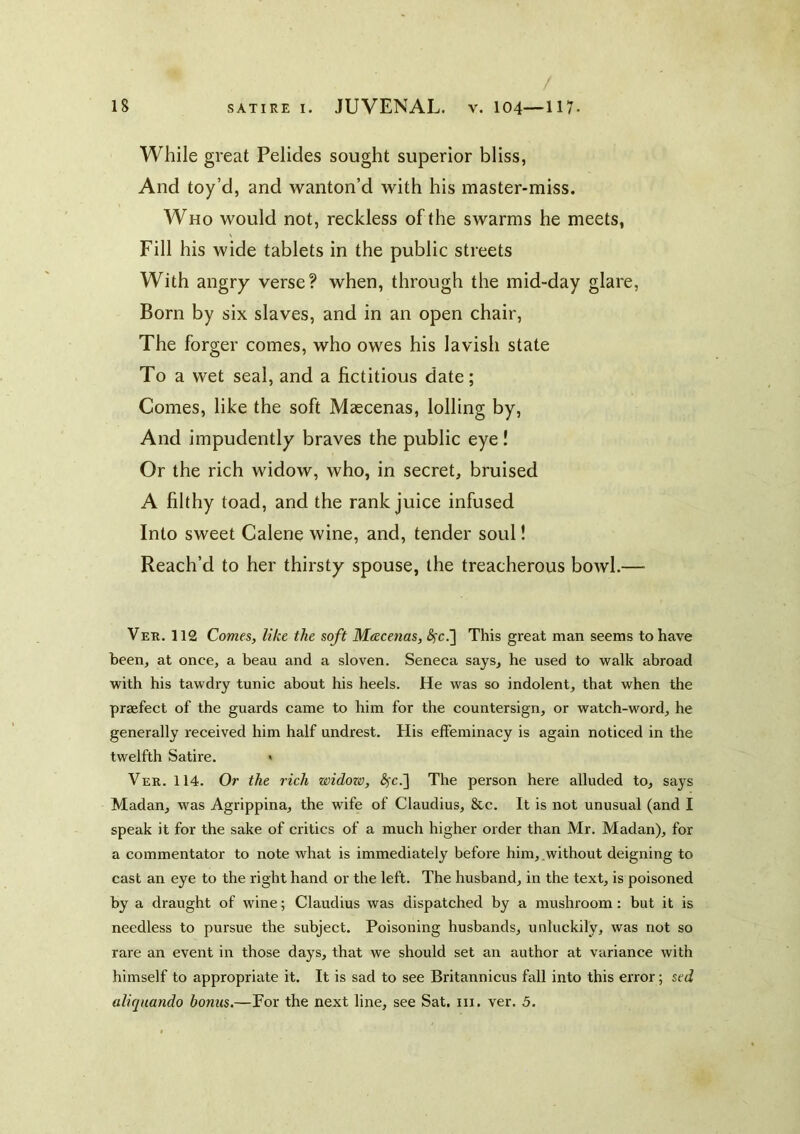 / While great Pelides sought superior bliss, And toy’d, and wanton’d with his master-miss. Who would not, reckless of the swarms he meets, Fill his wide tablets in the public streets With angry verse? when, through the mid-day glare. Born by six slaves, and in an open chair. The forger comes, who owes his lavish state To a wet seal, and a fictitious date; Comes, like the soft Maecenas, lolling by, And impudently braves the public eye ! Or the rich widow, who, in secret, bruised A filthy toad, and the rank juice infused Into sweet Calene wine, and, tender soul! Reach’d to her thirsty spouse, the treacherous bowl.— Ver. 112 Comt&, like the soft Mtzcenas, ^c.] This great man seems to have been, at once, a beau and a sloven. Seneca says, he used to walk abroad with his tawdry tunic about his heels. He was so indolent, that when the praefect of the guards came to him for the countersign, or watch-word, he generally received him half undrest. His effeminacy is again noticed in the twelfth Satire. > Ver. 114. Or the rich widozv, ^c.] The person hei'e alluded to, says Madan, was Agrippina, the wife of Claudius, &c. It is not unusual (and I speak it for the sake of critics of a much higher order than Mr. Madan), for a commentator to note what is immediately befoi'e him, without deigning to cast an eye to the right hand or the left. The husband, in the text, is poisoned by a draught of wine; Claudius was dispatched by a mushroom: but it is needless to pursue the subject. Poisoning husbands, unluckily, was not so rare an event in those days, that we should set an author at variance with himself to appropriate it. It is sad to see Britannicus fall into this error; sed aliquando bonus.—For the next line, see Sat. in. ver. 5.