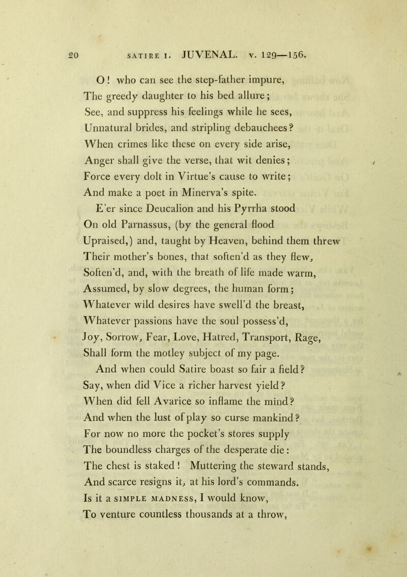 O! who can see the step-father impure, The greedy daughter to his bed allure; See, and suppress his feelings while he sees. Unnatural brides, and stripling debauchees? When crimes like these on every side arise, Anger shall give the verse, that wit denies; Force every dolt in Virtue’s cause to write; And make a poet in Minerva’s spite. E’er since Deucalion and his Pyrrha stood On old Parnassus, (by the general flood Upraised,) and, taught by Heaven, behind them threw Their mother’s bones, that soften’d as they flew. Soften’d, and, with the breath of life made warm. Assumed, by slow degrees, the human form; Whatever wild desires have swell’d the breast, Whatever passions have the soul possess’d, Joy, Sorrow, Fear, Love, Hatred, Transport, Rage, Shall form the motley subject of my page. And when could Satire boast so fair a field? Say, when did Vice a richer harvest yield? When did fell Avarice so inflame the mind? And when the lust of play so curse mankind ? For now no more the pocket’s stores supply The boundless charges of the desperate die: The chest is staked ! Muttering the steward stands, And scarce resigns it, at his lord’s commands. Is it a SIMPLE MADNESS, I would know. To venture countless thousands at a throw,