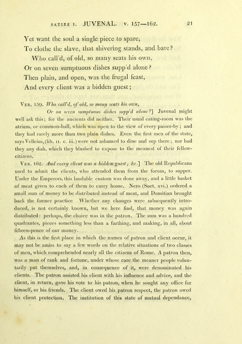 Yet want the soul a single piece to spare, To clothe the slave, that shivering stands, and bare? Who call’d, of old, so many seats his own, Or on seven sumptuous dishes supp’d alone ? Then plain, and open, was the frugal feast, And every client was a bidden guest; Ver. 159. Who caird, of old, so many seats his own. Or on seven sumjjtuous dishes sapp’d alone‘?'\ Juvenal might well ask this; for the ancients did neither. Their usual eating-room was the atrium, or common-hall, which was open to the view of every passer-by ; and they had rarely more than two plain dishes. Even the first men of the state, says Velleius,(lib, 11. c. iii.)were not ashamed to dine and sup there; nor had they any dish, which they blushed to expose to the meanest of their fellow- citizens. Ver. 162. And every client was a bidden^guest; <Sfc.] The old Republicans used to admit the clients, who attended them from the forum, to supper. Under the Emperors, this laudable custom was done away, and a little basket of meat given to each of them to carry home. Nero (Suet, xvi.) ordered a small sum of money to be distributed instead of meat, and Domitian brought back the former practice Vf'^hether any changes were subsequently intro- duced, is not certainly known, but we here find, that money was again distributed: perhaps, the choice was in the patron. The sum was a hundred quadrantes, pieces something less than a farthing, and making, in all, about fifteen-pence of our money. As this is the first place in which the names of patron and client occur, it may not be amiss to say a few words on the relative situations of two classes of men, which comprehended nearly all the citizens of Rome. A patron then, was a man of rank and fortune, under whose care the meaner people volun- tarily put themselves, and, in consequence of it, were denominated his clients. The patron assisted his client with his influence and advice, and the client, in return, gave his vote to his patron, when he sought any office for himself, or his friends. The client owed his patron respect, the patron owed his client protection. The institution of this state of mutual dependance.
