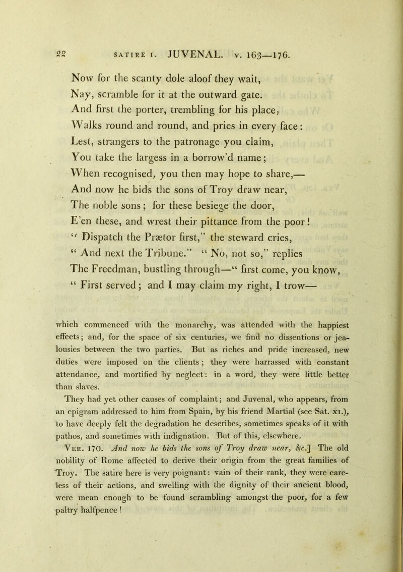 Now for the scanty dole aloof they wait, Nay, scramble for it at the outward gate. And first the porter, trembling for his place, Walks round and round, and pries in every face: Lest, strangers to the patronage you claim, You take the largess in a borrow’d name; When recognised, you then may hope to share,— And now he bids the sons of Troy draw near, The noble sons; for these besiege the door. E’en these, and wrest their pittance from the poor! Dispatch the Praetor first,” the steward cries, “ And next the Tribune.” “ No, not so,” replies The Freedman, bustling through—“ first come, you know, “ First served; and I may claim my right, I trow— which commenced with the monai'chy, was attended with the happiest effects; and, for the space of six centuries, we find no dissentions or jea- lousies between the two parties. But as riches and pride increased, new duties were imposed on the clients ; they were harrassed with constant attendance, and mortified by neglect: in a word, they were little better than slaves. They had yet other causes of complaint; and Juvenal, who appears, from an epigram addressed to him from Spain, by his friend Martial (see Sat. xi.), to have deeply felt the degradation he describes, sometimes speaks of it with pathos, and sometimes with indignation. But of this, elsewhere. Ver. 170. Jind now he bids the sons of Troy draw near, ^c.] The old nobility of Rome affected to derive their origin from the great families of Troy. The satire here is very poignant: vain of their rank, they were care- less of their actions, and swelling with the dignity of their ancient blood, were mean enough to be found scrambling amongst the poor, for a few paltry halfpence!