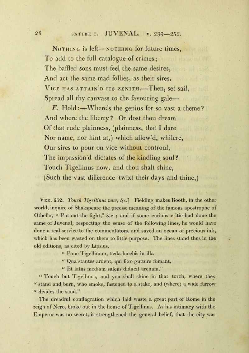 Nothing is left—nothing for future times, To add to the full catalogue of crimes; The baffled sons must feel the same desires, And act the same mad follies, as their sires. Vice has attain’d its zenith.—Then, set sail. Spread all thy canvass to the favouring gale— F. Holdt^Where’s the genius for so vast a theme? And where the liberty? Or dost thou dream Of that rude plainness, (plainness, that I dare Nor name, nor hint at,) which allow’d, whilere. Our sires to pour on vice without controul, The impassion’d dictates of the kindling soul? Touch Tigellinus now, and thou shalt shine, (Such the vast difference ’twixt their days and thine,) Ver. 252. Touch Tigellinus now, (^c.] Fielding makes Booth, in the othei’ world, inquire of Shakspeare the precise meaning of the famous apostrophe of Othello, “ Put out the light,” 8cc.; and if some curious critic had done the same of Juvenal, respecting the sense of the following lines, he would have done a real service to the commentators, and saved an ocean of precious ink, which has been wasted on them to little purpose. The lines stand thus in the old editions, as cited by Lipsius. Pone Tigellinum, tseda lucebis in ilia  Qua stantes ardent, qui fixo gutture fumant, “ Et latus mediam sulcus diducit arenam.” Touch but Tigellinus, and you shall shine in that torch, where they  stand and burn, w'ho smoke, fastened to a stake, and (where) a wide furrow divides the sand,” The dreadful conflagration which laid waste a great part of Rome in the reign of Nero, broke out in the house of Tigellinus. i\s his intimacy with the Emperor was no secret, it strengthened the general belief, that the city was
