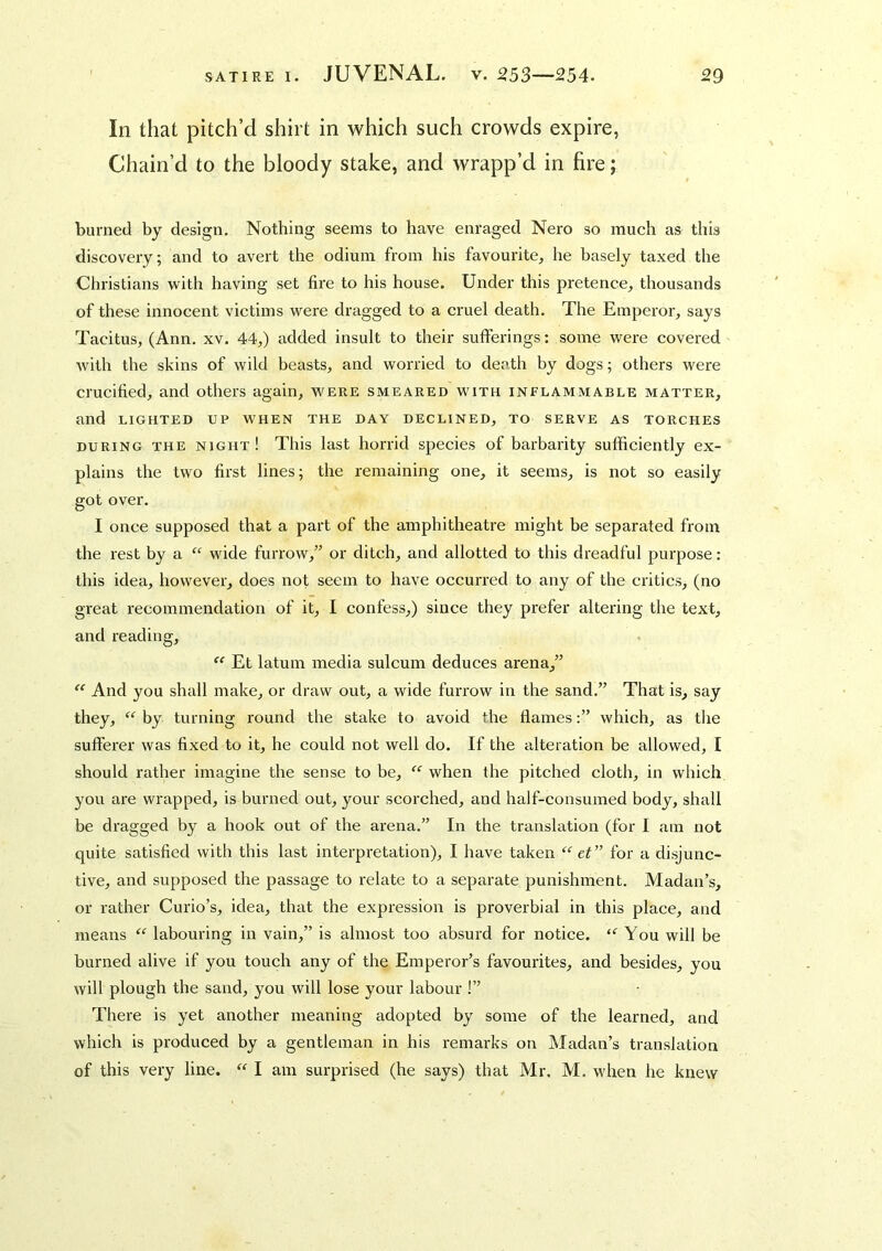 In that pitch’d shirt in which such crowds expire, Chain’d to the bloody stake, and wrapp’d in fire; burned by design. Nothing seems to have enraged Nero so much as this discovery; and to avert the odium from his favourite, he basely taxed the Christians with having set fire to his house. Under this pretence, thousands of these innocent victims were dragged to a cruel death. The Emperor, says Tacitus, (Ann, xv. 44,) added insult to their sufferings: some were covered with the skins of wild heasts, and worried to death by dogs; others were crucified, and others again, were smeared with inflammable matter, and LIGHTED UP when the day declined, to serve as torches DURING the night! This last horrid species of barbarity sufficiently ex- plains the two first lines; the remaining one, it seems, is not so easily got over. I once supposed that a part of the amphitheatre might be separated from the rest by a “ wide furrow,” or ditch, and allotted to this dreadful purpose; this idea, however, does not seem to have occurred to any of the critics, (no great recommendation of it, I confess,) since they prefer altering the text, and reading,  Et latum media sulcum deduces arena,” And you shall make, or draw out, a wide furrow in the sand.” That is, say they, by turning round the stake to avoid the flames:” which, as the sufferer was fixed to it, he could not well do. If the alteration be allowed, I should rather imagine the sense to be, when the pitched cloth, in which you are wrapped, is burned out, your scorched, and half-consumed body, shall be dragged by a hook out of the arena.” In the translation (for I am not quite satisfied with this last interpretation), I have taken ef” for a disjunc- tive, and supposed the passage to relate to a separate punishment. Madan’s, or rather Curio’s, idea, that the expression is proverbial in this place, and means  labouring in vain,” is almost too absurd for notice. You will be burned alive if you touch any of the Emperor’s favourites, and besides, you will plough the sand, you will lose your labour !” There is yet another meaning adopted by some of the learned, and which is produced by a gentleman in his remarks on iSIadan’s translation of this very line. “ I am surprised (he says) that Mr. M. when he knew