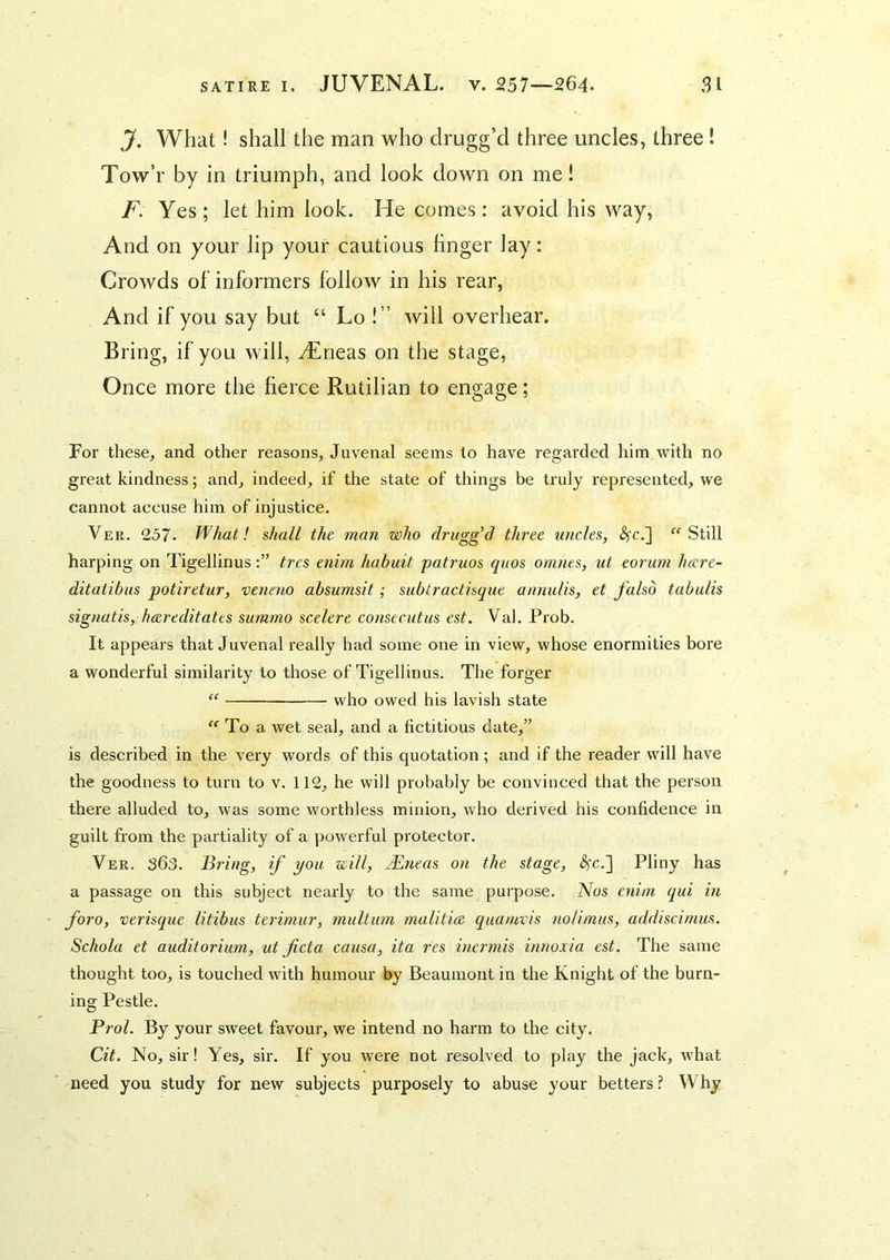 J. What! shall the man who drugg’d three uncles, three ! Tow’r by in triumph, and look down on me! F. Yes; let him look. He comes: avoid his way, And on your lip your cautious hnger lay: Crowds of informers follow in his rear, And if you say but “ Lo !” will overhear. Bring, if you will, JErieas on the stage. Once more the fierce Rutilian to engage; For these, and other reasons, Juvenal seems lo have regarded him with no great kindness; and, indeed, if the state of things be truly represented, we cannot accuse him of injustice. Ver. 257. What! shall the man who drugg’d three uncles, &;cJ\ Still harping on Tigellinustres enim habuit patruos quos omnes, ut eorum hcere- ditaiibus potiretur, veneno absumsit; subtractisque annulis, et falsd tabulis signatis, hcereditates summo scelere consecutus est. Val. Prob. It appears that Juvenal really had some one in view, whose enormities bore a wonderful similarity to those of Tigellinus. The forger who owed his lavish state  To a wet seal, and a fictitious date,” is described in the very words of this quotation ; and if the reader will have the goodness to turn to v. 112, he will probably be convinced that the person there alluded to, was some worthless minion, who derived his confidence in guilt from the partiality of a powerful protector. Ver. 363. Bring, if you will, jEneas on the stage, ^c.] Pliny has a passage on this subject nearly to the same purpose. Nos enim qui in foro, verisque litibus terimur, multum malitice quamvis nolimus, addiscimus. Schola et auditorium, ut fieta causa, ita res inermis innoxia est. The same thought too, is touched with humour by Beaumont in the Knight of the burn- ing Pestle. Prol. By your sweet favour, we intend no harm to the city. Cit. No, sir! Yes, sir. If you were not resolved to play the jack, what need you study for new subjects purposely to abuse your betters? Why