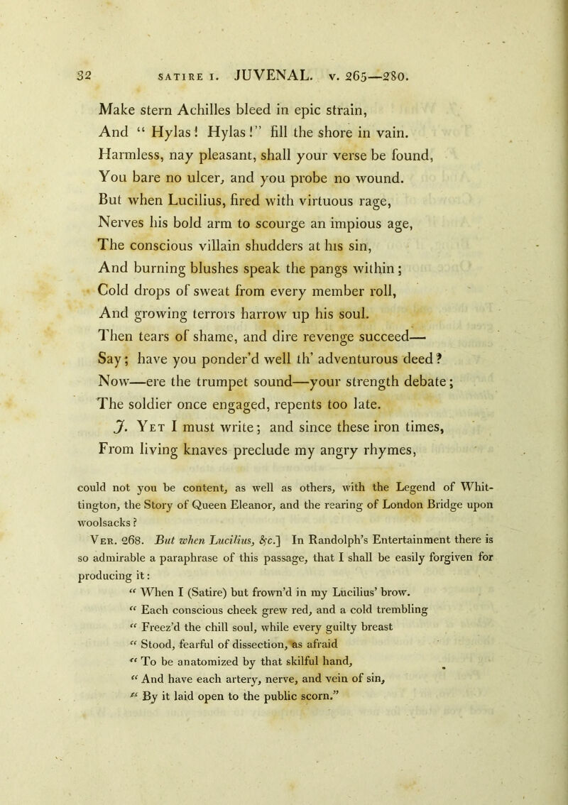 Make stern Achilles bleed in epic strain, And “ Hylas! Hylas!” fill the shore in vain. Harmless, nay pleasant, shall your verse be found. You bare no ulcer^ and you probe no wound. But when Lucilius, fired with virtuous rage. Nerves his bold arm to scourge an impious age, The conscious villain shudders at his sin. And burning blushes speak the pangs within; Cold drops of sweat from every member roll, And growing terrors harrow up his soul. Then tears of shame, and dire revenge succeed— Say; have you ponder’d well th’ adventurous deed? Now—ere the trumpet sound—your strength debate; The soldier once engaged, repents too late. J. Yet I must write; and since these iron times, From living knaves preclude my angry rhymes, could not you be contentj as well as others^ with the Legend of Whit- tington, the Story of Queen Eleanor, and the rearing of London Bridge upon woolsacks ? Ver. 268. But when Lucilius, ^c.] In Randolph’s Entertainment there is so admirable a paraphrase of this passage, that I shall be easily forgiven for producing it: “ When I (Satire) but frown’d in my Lucilius’ brow. “ Each conscious cheek grew red, and a cold trembling “ Freez’d the chill soul, while every guilty breast  Stood, fearful of dissection, as afraid To be anatomized by that skilful hand, ‘‘ And have each artery, nerve, and vein of sin. By it laid open to the public scorn.”