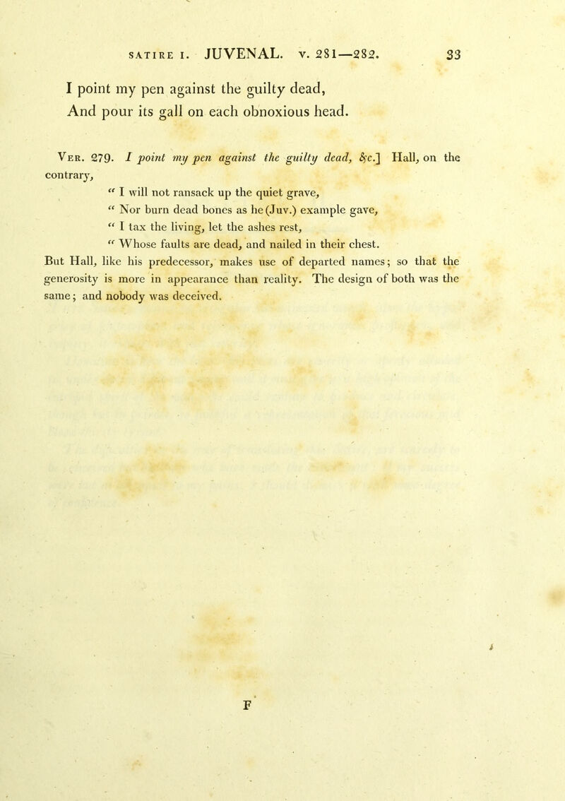 I point my pen against the guilty dead, And pour its gall on each obnoxious head. Ver. 279. I point my pm against the guilty dead, (?cc.] Hall, on the contrary, I will not ransack up the quiet grave, “ Nor burn dead bones as he(Juv.) example gave, “ I tax the living, let the ashes rest,  Whose faults are dead, and nailed in their chest. But Hall, like his predecessor, makes use of departed names; so that the generosity is more in appearance than reality. The design of both was the same; and nobody was deceived. i F