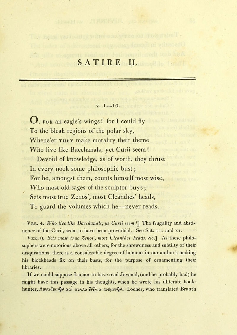 V. 1 —10. o, FOR an eagle’s wings! for I could fly To the bleak regions of the polar sky. Whene’er they make morality their theme Who live like Bacchanals, yet Curii seem! Devoid of knowledge, as of worth, they thrust . In every nook some philosophic bust; For he, amongst them, counts himself most wise, Who most old sages of the sculptor buys ; Sets most true Zenos’, most Cleanthes’ heads, To guard the volumes which he—never reads, Ver. 4. Who live like Bacchanals, ye Curii seem/] The frugality and absti- nence of the Curii, seem to have been proverbial. See Sat. iii. and xi. Ver. Q. Sets most true Zenos', most Cleanthes’ heads, i3fc.] As these philo- sophers were notorious above all others, for the shrewdness and subtilty of their disquisitions, there is a considerable degree of humour in our author’s making his blockheads fix on their busts, for the purpose of ornamenting their libraries. If we could suppose Lucian to have read Juvenal, (and he probably had) he might have this passage in his thoughts, when he wi'ote his illiterate book- hunter, Aisriz»J'£UT(^ Y.0U 7toAA« SiSAux ui/2sfji,£v^. Locher, who translated Brant’s