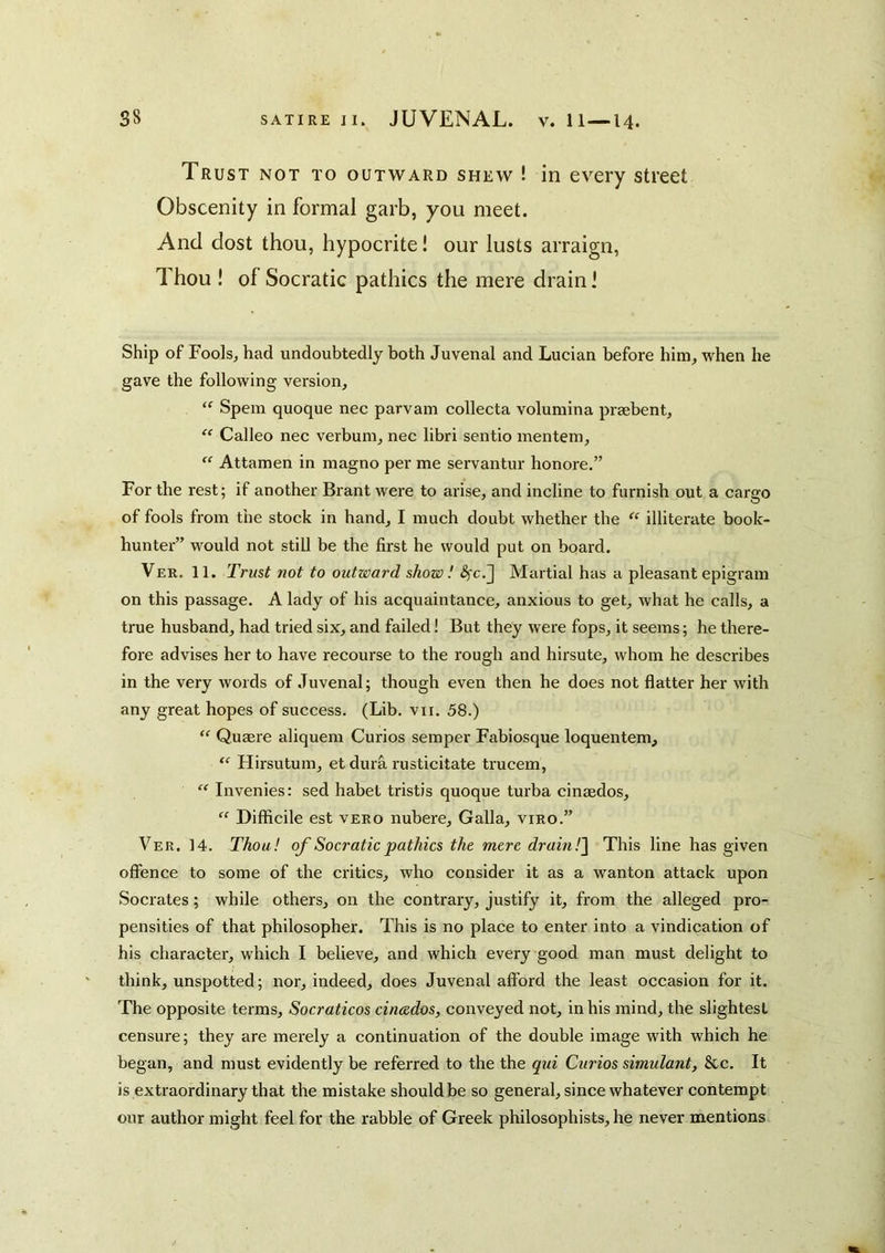 Trust not to outward shew ! in every street Obscenity in formal garb, you meet. And dost thou, hypocrite! our lusts arraign. Thou ! of Socratic pathics the mere drain 1 Ship of Fools, had undoubtedly both Juvenal and Lucian before him, when he gave the following version, “ Spem quoque nee parvam collecta voluraina praebent,  Calleo nee verbum, nee libri sentio menteni, Attamen in magno per me servantur honore.” For the rest; if another Brant were to arise, and incline to furnish out a cargo of fools from the stock in hand, I much doubt whether the illiterate book- hunter” would not still be the first he would put on board. Ver. 11. Trust not to outward show! Martial has a pleasant epigram on this passage. A lady of his acquaintance, anxious to get, what he calls, a true husband, had tried six, and failed! But they were fops, it seems; he there- fore advises her to have recourse to the rough and hirsute, whom he describes in the very words of Juvenal; though even then he does not flatter her with any great hopes of success. (Lib. vti. 58.) “ Quaere aliquem Curios semper Fabiosque loquentem, “ Flirsutura, et dura rusticitate ti'ucem, “ Invenies: sed habet tristis quoque turba cinaedos, “ Difficile est veeo nubere, Galla, viro.” Ver. 14. Thou! of Socratic pathics the mere drain!'\ This line has given offence to some of the critics, who consider it as a wanton attack upon Socrates; while others, on the contrary, justify it, from the alleged pro- pensities of that philosopher. This is no place to enter into a vindication of his character, which I believe, and which every good man must delight to think, unspotted; nor, indeed, does Juvenal afford the least occasion for it. The opposite terms, Socraticos cinaedos, conveyed not, in his mind, the slightest censure; they are merely a continuation of the double image with which he began, and must evidently be referred to the the qui Curios simulant, &c. It is extraordinary that the mistake should be so general, since whatever contempt our author might feel for the rabble of Greek philosophists, he never mentions