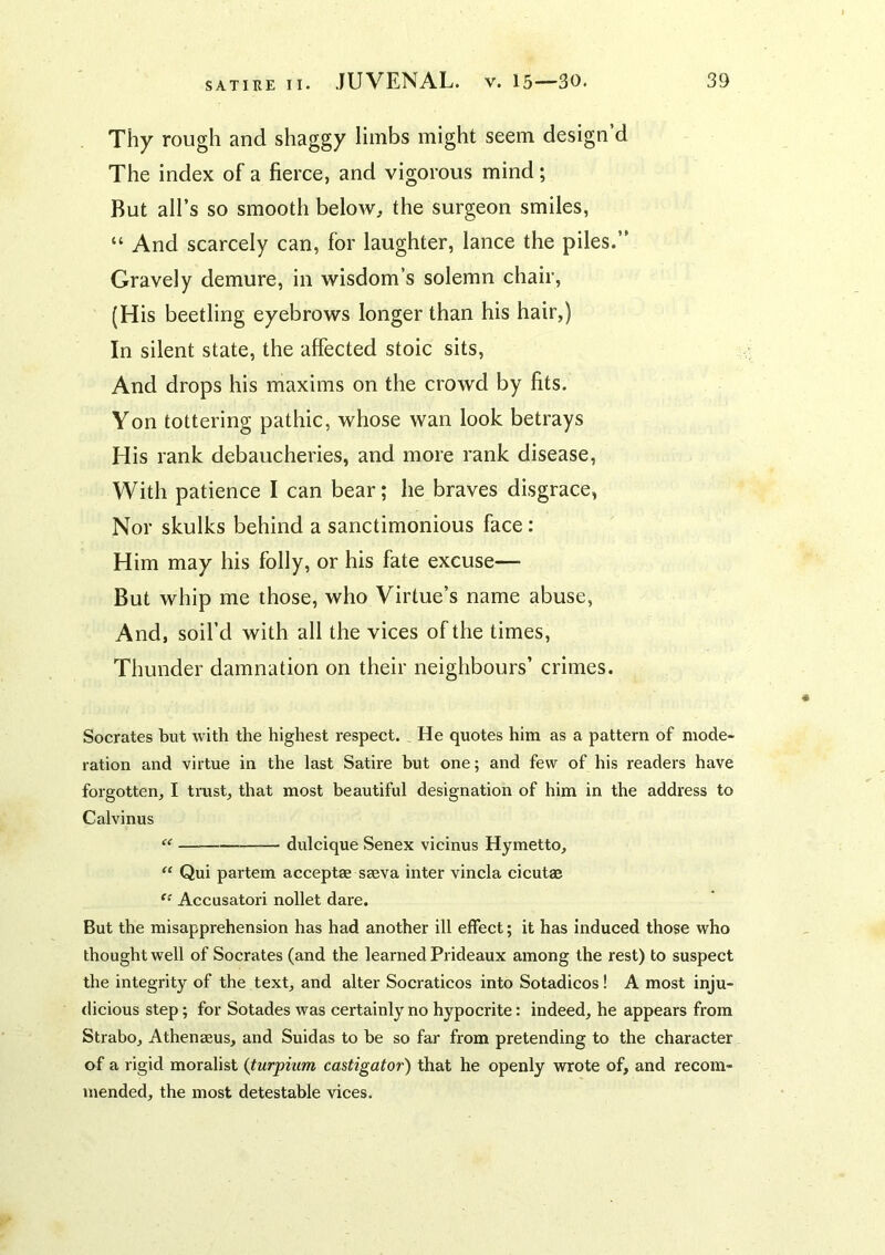 Thy rough and shaggy limbs might seem design d The index of a fierce, and vigorous mind; But all’s so smooth beloAv, the surgeon smiles, “ And scarcely can, for laughter, lance the piles.” Gravely demure, in wisdom’s solemn chair, (His beetling eyebrows longer than his hair,) In silent state, the affected stoic sits. And drops his maxims on the crowd by fits. Yon tottering pathic, whose wan look betrays His rank debaucheries, and more rank disease, With patience I can bear; he braves disgrace, Nor skulks behind a sanctimonious face; Him may his folly, or his fate excuse— But whip me those, who Virtue’s name abuse. And, soil’d with all the vices of the times. Thunder damnation on their neighbours’ crimes. Socrates but with the highest respect. He quotes him as a pattern of mode- ration and virtue in the last Satire hut one; and few of his readers have forgotten, I trust, that most beautiful designation of him in the address to Calvinus “ dulcique Senex vicinus Hymetto, Qui partem acceptae sseva inter vincla cicutae Accusatori nollet dare. But the misapprehension has had another ill effect; it has induced those who thought well of Socrates (and the learned Prideaux among the rest) to suspect the integrity of the text, and alter Socraticos into Sotadicos! A most inju- dicious step; for Sotades was certainly no hypocrite: indeed, he appears from Strabo, Athenaeus, and Suidas to be so far from pretending to the character of a rigid moralist {turpium castigator) that he openly wrote of, and recom- mended, the most detestable vices.