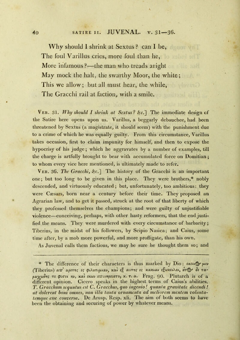 Why should I shrink at Sextus? can I be, The foul Varillus cries, more foul than he. More infamous ?—the man who treads aright May mock the halt, the swarthy Moor, the white; This we allow; but all must hear, the while, The Gracchi rail at faction^ with a smile. Ver. 31. Why should I shrink at Sextus? <^c.] The immediate design of the Satire here opens upon us. Varillus, a beggarly debauchee, had been threatened by Sextus (a magistrate, it should seem) with the punishment due to a crime of which he was equally guilty. From this circumstance, Varillus takes occasion, first to claim impunity for himself, and then to expose the hypocrisy of his judge; which he aggravates by a number of examples, till the charge is artfully brought to bear with accumulated force on Domitian; to whom every vice here mentioned, is ultimately made to refer. Ver. 36. The Gracchi, ^c.] The history of the Gracchi is an important one; but too long to be given in this place. They were brothers,* nobly descended, and virtuously educated; but, unfortunately, too ambitious: they were Caesars, born near a century before their time. They proposed an Agrarian law, and to get it passed, struck at the root of that liberty of which they professed themselves the champions; and were guilty of unjustifiable violence—conceiving, perhaps, with other hasty reformers, that the end justi- fied the means. They were murdered with every circumstance of barbarity; Tiberius, in the midst of his followers, by Scipio Nasica; and Caius, some time after, by a mob more powerful, and more profligate, than his own. As Juvenal calls them factious, we may be sure he thought them so; and * The difference of their characters is thus marked by Dio: [/.iv (Tiberius) aTc’ xperri? f? (ptXort[jii<x,v, kou aurng ig ytoMiocv Js ra- px^uSrig Ts <p\j(rsi riu, sxuv s'zs'oi/ripsvsro, x. t. a,. Frag, 90. Plutarch is of a different opinion. Cicero speaks in the highest terms of Caius’s abilities. T. Gracchum sequutus est C. Gracchus, quo ingenio! quanta gravitate dicendi! ut dolerent boni omnes, non ilia tanta ornamenta ad meliorem mentem volunta- temque esse conversa. De Arusp. Resp. xli. The aim of both seems to have been the obtaining and securing of power by whatever means.