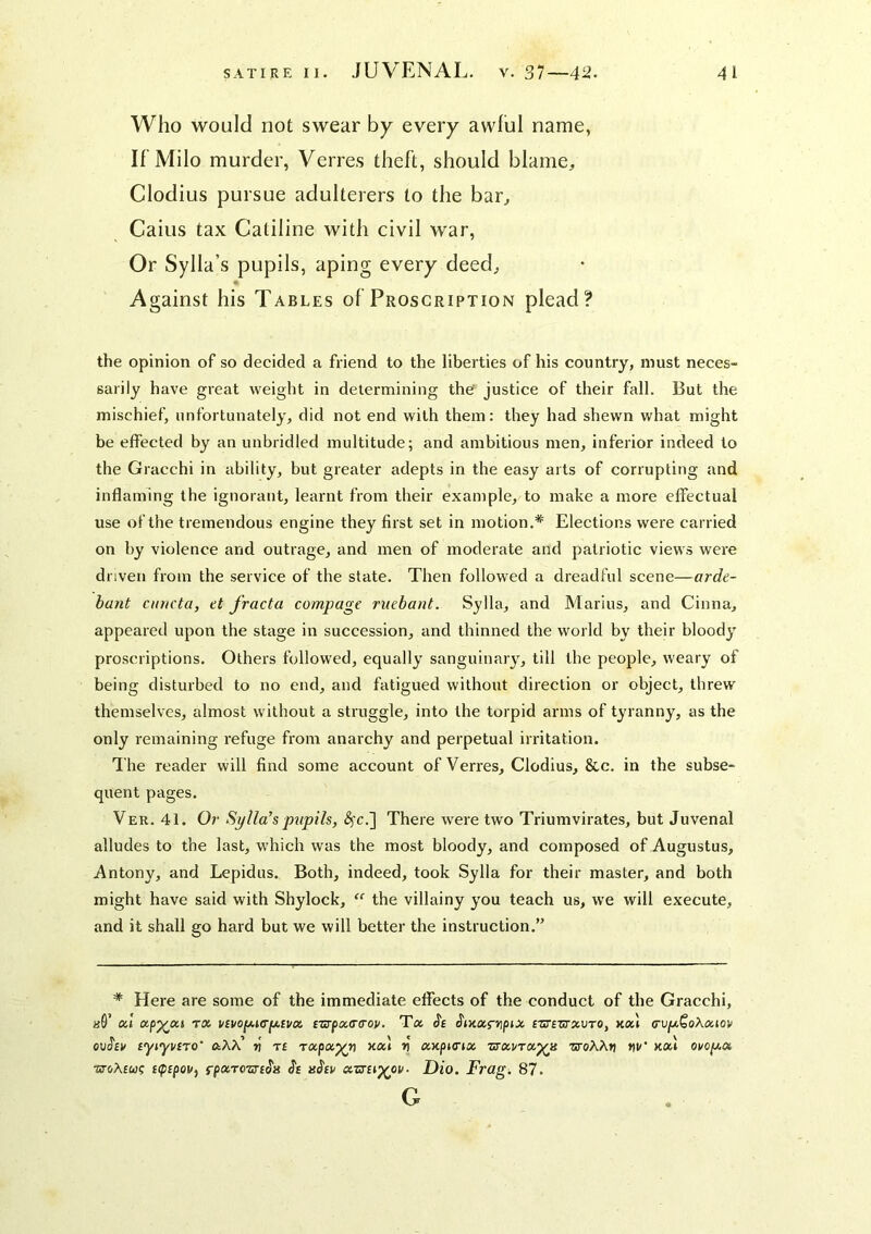 Who would not swear by every awful name, If’Milo murder, Verres theft, should blame, Clodius pursue adulterers to the bar. Gains tax Catiline with civil war. Or Sylla’s pupils, aping every deed, Against his Tables of Proscription plead? the opinion of so decided a friend to the liberties of his country, must neces- sarily have great weight in determining the' justice of their fall. But the mischief, unfortunately, did not end with them: they had shewn what might be effected by an unbridled multitude; and ambitious men, inferior indeed to the Gracchi in ability, but greater adepts in the easy arts of corrupting and inflaming the ignorant, leaimt from their example, to make a more effectual use of the tremendous engine they first set in motion.* Elections were carried on by violence and outrage, and men of moderate and patriotic views were driven from the service of the state. Then followed a dreadful scene—arde- bant cinicta, et J'racta compage ruebant. Sylla, and Marius, and Cinna, appeared upon the stage in succession, and thinned the world by their bloodj^ proscriptions. Others followed, equally sanguinary, till the people, weary of being disturbed to no end, and fatigued without direction or object, threw themselves, almost without a struggle, into the torpid arms of tyranny, as the only remaining refuge from anarchy and perpetual irritation. The reader will find some account of Verres, Clodius, &c. in the subse- quent pages. Ver. 41. Oi‘ Sylla’s pupils, ^c.] There were two Triumvirates, but Juvenal alludes to the last, which was the most bloody, and composed of Augustus, Antony, and Lepidus. Both, indeed, took Sylla for their master, and both might have said with Shylock,  the villainy you teach us, we will execute, and it shall go hard but we will better the instruction.” * Here are some of the immediate effects of the conduct of the Gracchi, «0’ a! txp^at TX i/evofA,i(rfjt,[vx £srpx(T(roy, Ta ^ixxfyipix czs'bztxvto, kxI (rvy,^o\xioi> eyiyi/iro’ n' n rapa^n xal v xnpunx ztxvtx^h zroXXtj nv’ KXi ovoy,x srcrAfw? c(p£poVf fpxTcsrc^H Dio. Frag. 87.