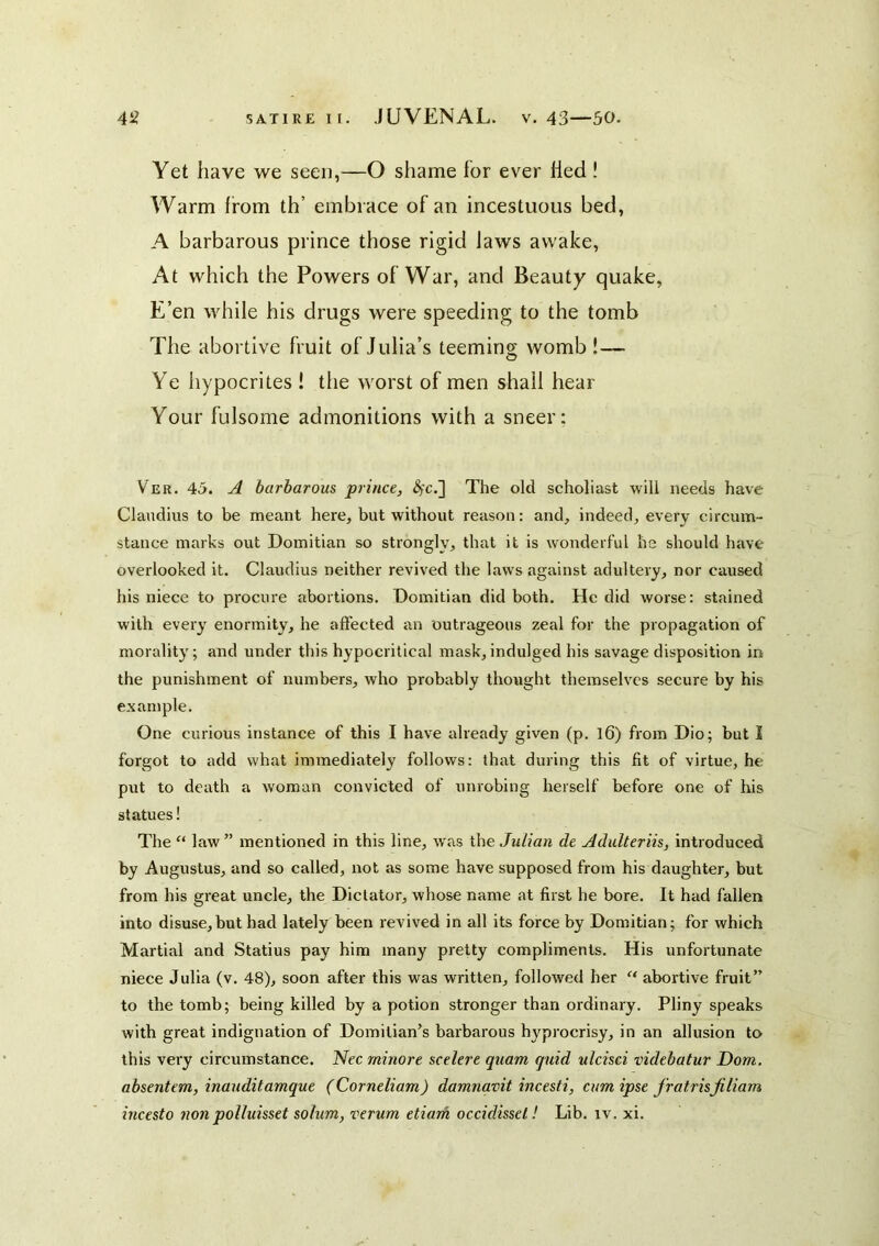 Yet have we seen,—O shame for ever Hed ! Warm from th’ embrace of an incestuous bed, A barbarous prince those rigid Jaws awalce. At which the Powers of War, and Beauty qualce, E’en while his drugs were speeding to the tomb The abortive fruit of Julia’s teeming womb !— Ye hypocrites ! the worst of men shall hear Your fulsome admonitions with a sneer; Ver. 45. A barbarous prince, <$c.] The old scholiast will needs have Claudius to be meant here, but without reason: and, indeed, every circum- stance marks out Domitian so strongly, that it is wonderful he should have overlooked it. Claudius neither revived the laws against adultery, nor caused his niece to procure abortions. Domitian did both. He did worse: stained with every enormity, he affected an outrageous zeal for the propagation of morality; and under this hypocritical mask, indulged his savage disposition in the punishment of numbers, who probably thought themselves secure by his example. One curious instance of this I have already given (p. l6) from Dio; but I forgot to add what immediately follows: that during this fit of virtue, he put to death a woman convicted of unrobing herself before one of his statues! The law ” mentioned in this line, was the Julian de Adulteriis, introduced by Augustus, and so called, not as some have supposed from his daughter, but from his great uncle, the Dictator, whose name at first he bore. It had fallen into disuse,but had lately been revived in all its force by Domitian; for which Martial and Statius pay him many pretty compliments. His unfortunate niece Julia (v. 48), soon after this was written, followed her “ abortive fruit” to the tomb; being killed by a potion stronger than ordinary. Pliny speaks with great indignation of Domilian's barbarous hyprocrisy, in an allusion to this very circumstance. Uec rninore scelere quam quid ulcisci videbatur Dom. absentem, inauditamque (Corneliam) damnavit incesti, cum ipse fratrisjiliam incesto non polluisset solum, verum etiarh occidissel! Lib. iv. xi.