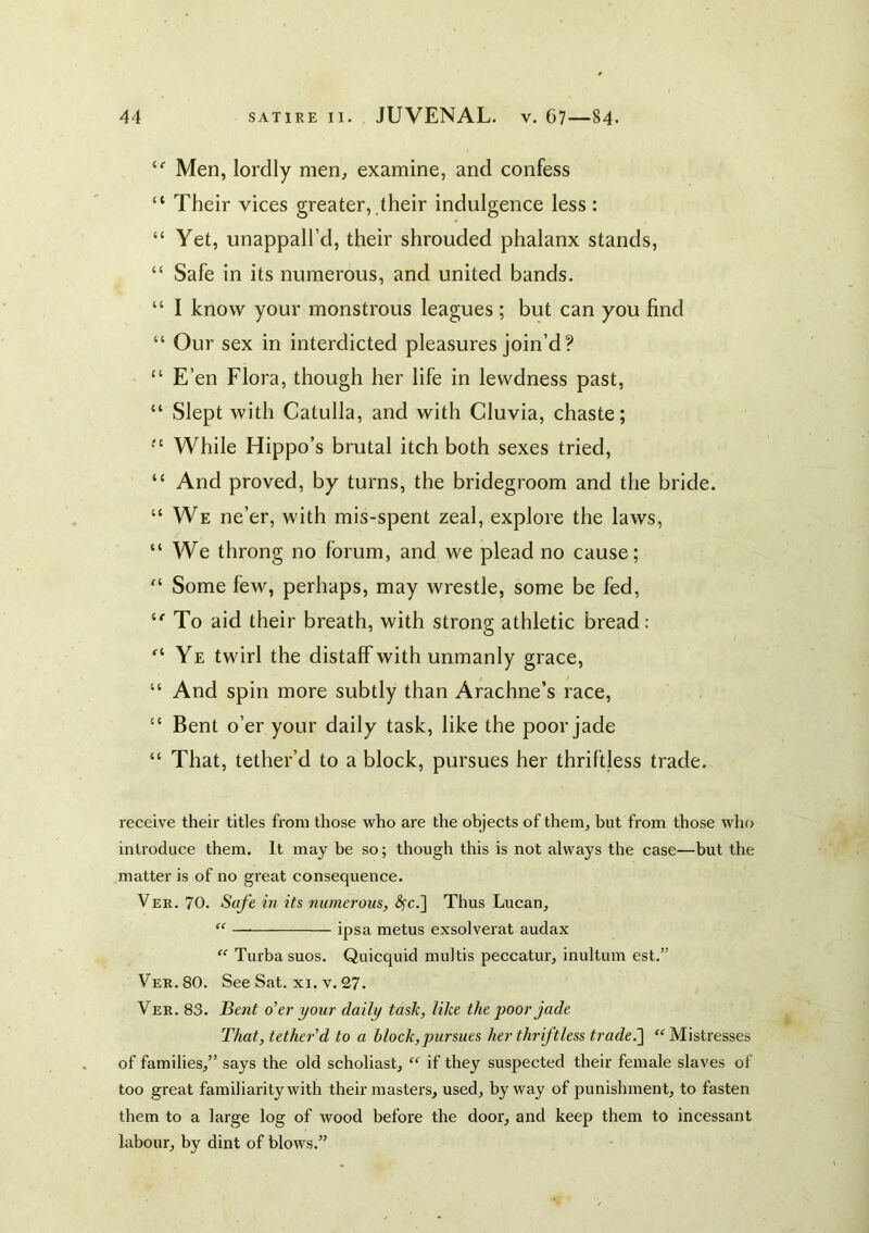 “■ Men, lordly men^ examine, and confess “ Their vices greater,,their indulgence less: “ Yet, unappall’d, their shrouded phalanx stands, “ Safe in its numerous, and united bands. “ I know your monstrous leagues; but can you find “ Our sex in interdicted pleasures join’d? “ E’en Flora, though her life in lewdness past, “ Slept with Catulla, and with Cluvia, chaste; While Hippo’s brutal itch both sexes tried, “ And proved, by turns, the bridegroom and the bride. “We ne’er, with mis-spent zeal, explore the laws, “ We throng no forum, and we plead no cause; “ Some few, perhaps, may wrestle, some be fed, To aid their breath, with strong athletic bread: “Ye twirl the distaff with unmanly grace, “ And spin more subtly than Arachne’s race, “ Bent o’er your daily task, like the poor jade “ That, tether’d to a block, pursues her thriftless trade. receive their titles from those who are the objects of them, but from those who introduce them. It may he so; though this is not always the case—but the matter is of no great consequence. Ver. 70. Safe in its numerous, ^c.] Thus Lucan, “ ipsa metus exsolverat audax “ Turba suos. Quicquid multis peccatur, inultum est.” Ver. 80. See Sat. xi. v. 27. Ver. 83. iBent o'er your daily task, like the poor jade That, tether'd to a block, pursues her thriftless trade.'\ “Mistresses of families,” says the old scholiast, “ if they suspected their female slaves of too great familiarity with their masters, used, byway of punishment, to fasten them to a large log of wood before the door, and keep them to incessant labour, by dint of blows.”