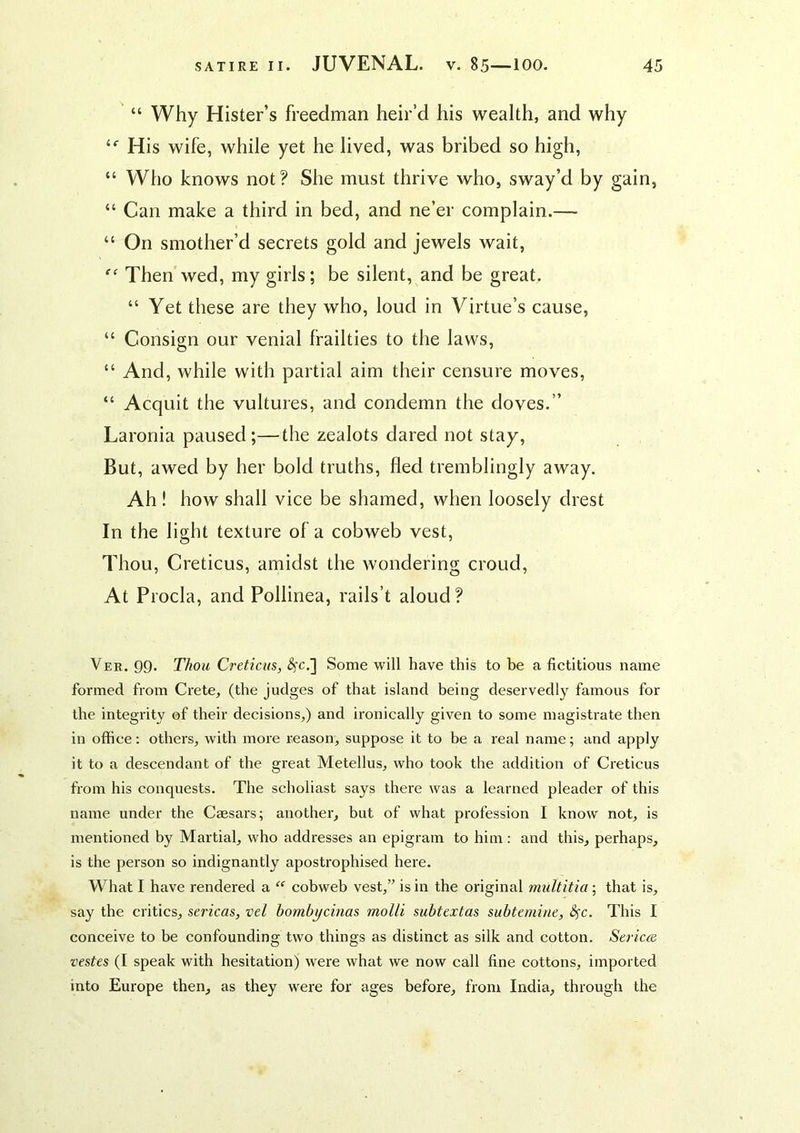 “ Why Hister’s freedman heir’d his wealth, and why “■ His wife, while yet he lived, was bribed so high, “ Who knows not? She must thrive who, sway’d by gain, “ Can make a third in bed, and ne’er complain.— “ On smother’d secrets gold and jewels wait. Then wed, my girls; be silent, and be great. “ Yet these are they who, loud in Virtue’s cause, “ Consign our venial frailties to the laws, “ And, while with partial aim their censure moves, “ Acquit the vultures, and condemn the doves.” Laronia paused;—the zealots dared not stay. But, awed by her bold truths, fled tremblingly away. Ah! how shall vice be shamed, when loosely drest In the light texture of a cobweb vest. Thou, Creticus, amidst the wondering croud. At Procla, and Pollinea, rails’t aloud? Ver. 99* T/iou Creticus, ^c.] Some will have this to be a fictitious name formed from Crete, (the judges of that island being deservedly famous for the integrity of their decisions,) and ironically given to some magistrate then in office: others, with more reason, suppose it to be a real name; and apply it to a descendant of the great Metellus, who took the addition of Creticus from his conquests. The scholiast says there was a learned pleader of this name under the Caesars; another, but of what profession I know not, is mentioned by Martial, who addresses an epigram to him : and this, perhaps, is the person so indignantly apostrophised here. What I have rendered a “ cobweb vest,” is in the original multitia ; that is, say the critics, sericas, vel bombycinas molli subtextas subtemine, 8^c. This I conceive to be confounding two things as distinct as silk and cotton. Series vestes (I speak with hesitation) were what we now call fine cottons, imported into Europe then, as they were for ages before, from India, through the