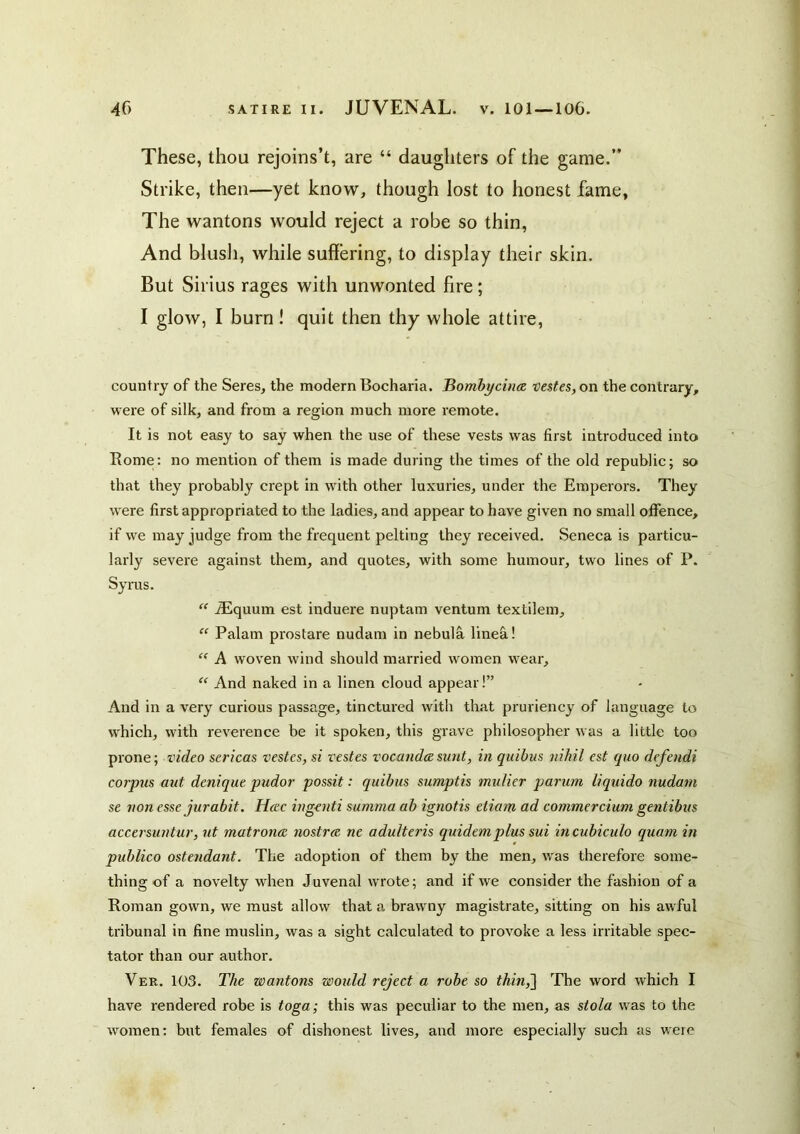 These, thou rejoins’t, are “ daughters of the game.” Strike, then—yet know, though lost to honest fame. The wantons would reject a robe so thin. And blush, while suffering, to display their skin. But Sirius rages with unwonted fire; I glow, I burn! quit then thy whole attire, country of the Seres, the modern Bocharia. Bombycince veste$,on the contrary, were of silk, and from a region much more remote. It is not easy to say when the use of these vests was first introduced into Rome: no mention of them is made during the times of the old republic; so that they probably crept in with other luxuries, under the Emperors. They were first appropriated to the ladies, and appear to have given no small offence, if we may judge from the frequent pelting they received. Seneca is particu- larly severe against them, and quotes, with some humour, two lines of P. Syrus. “ Aiquum est induere nuptam ventum textilem, “ Palam prostare nudam in nebula linefi! ” A woven wind should married women wear, “ And naked in a linen cloud appear!” And in a very curious passage, tinctured with that pruriency of language to which, with reverence be it spoken, this grave philosopher was a little too prone; video sericas vestes, si vestes vocandeesunt, in quibus nihil est quo defendi corpus aut denique pudor possit: quibus sumptis mulier parum liquido nudam se non esse jurabit. Heec ingenti summa ab ignotis etiam ad commercium gentibus accersuntur, ut matrons nostra ne adulteris quidemplus sui incubiculo quam in publico ostendant. The adoption of them by the men, was therefore some- thing of a novelty when Juvenal wrote; and if we consider the fashion of a Roman gown, we must allow that a brawny magistrate, sitting on his awful tribunal in fine muslin, was a sight caleulated to provoke a less irritable spec- tator than our author. Ver. 103. The wantons would reject a robe so thin,'] The word which I have rendered robe is toga; this was peculiar to the men, as stola was to the women; but females of dishonest lives, and more especially such as were