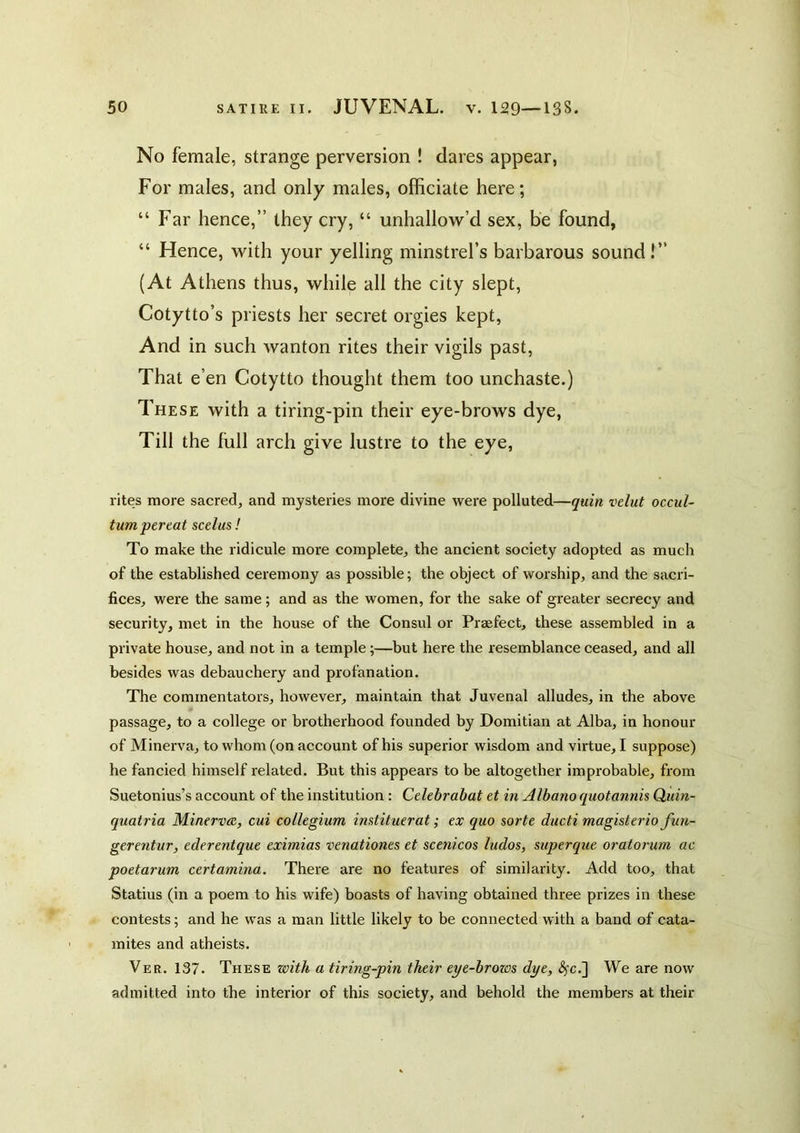 No female, strange perversion ! dares appear, For males, and only males, officiate here; “ Far hence,” they cry, “ unhallow’d sex, be found, “ Hence, with your yelling minstrel’s barbarous sound!” (At Athens thus, while all the city slept, Cotytto’s priests her secret orgies kept, And in such wanton rites their vigils past. That e’en Cotytto thought them too unchaste.) These with a tiring-pin their eye-brows dye, Till the full arch give lustre to the eye, rites more sacred, and mysteries more divine were polluted—quin velut occul- tumpertat scelus! To make the ridicule more complete, the ancient society adopted as much of the established ceremony as possible; the object of worship, and the sacri- fices, were the same ; and as the women, for the sake of greater secrecy and security, met in the house of the Consul or Praefect, these assembled in a private house, and not in a temple;—but here the resemblance ceased, and all besides was debauchery and profanation. The commentators, however, maintain that Juvenal alludes, in the above passage, to a college or brotherhood founded by Domitian at Alba, in honour of Minerva, to whom (on account of his superior wisdom and virtue, I suppose) he fancied himself related. But this appears to be altogether improbable, from Suetonius’s account of the institution : Celebrabat et in Albano quotannis Quin- quatria Minerva, cui collegium imtituerat; ex quo sorte ducti magisterio fuu- gerentur, ederentque eximias venationes et scenicos ludos, mperque oratorum ac poetarum certamina. There are no features of similarity. Add too, that Statius (in a poem to his wife) boasts of having obtained three prizes in these contests; and he was a man little likely to be connected with a band of cata- mites and atheists. Ver. 137. These with a tiring-pin their eye-brows dye, S^c.~] We are now admitted into the interior of this society, and behold the members at their