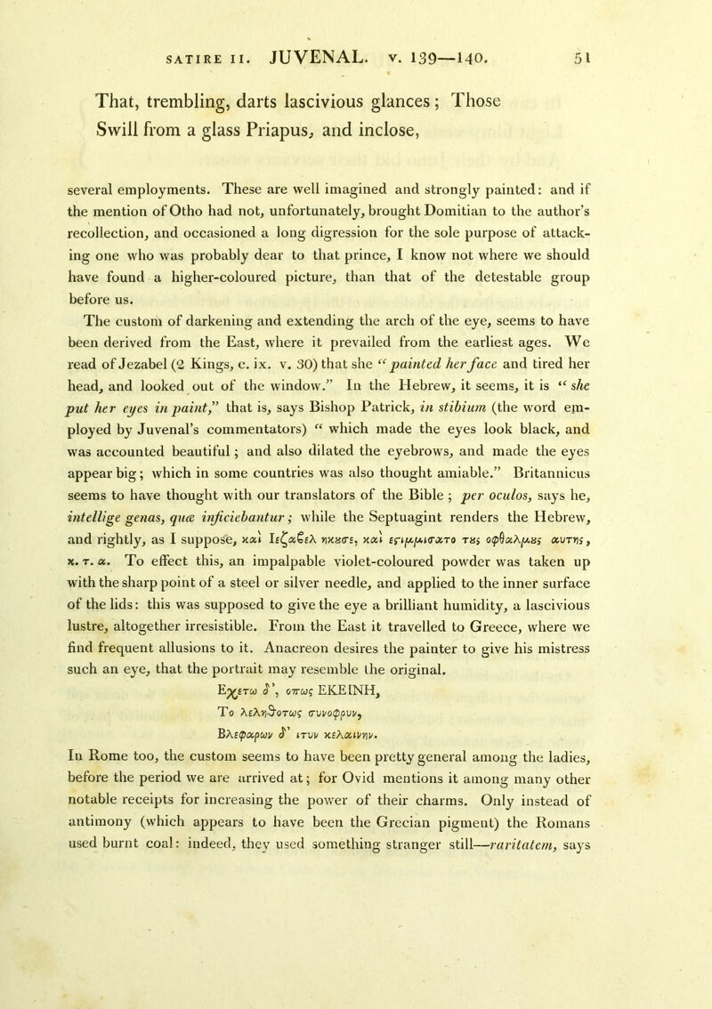 That, trembling, darts lascivious glances; Those Swill from a glass Priapus^ and inclose. several employments. These are well imagined and strongly painted: and if the mention of Otho had not, unfortunately, brought Domitian to the author’s recollection, and occasioned a long digression for the sole purpose of attack- ing one who was probably dear to that prince, I know not where we should have found a higher-coloured picture, than that of the detestable group before us. The custom of darkening and extending the arch of the eye, seems to have been derived from the East, where it prevailed from the earliest ages. We read of Jezabel (2 Kings, c. ix. v. 30) that she “painted her face and tired her head, and looked out of the window.” In the Hebrew, it seems, it is “ she put her eyes in paint,” that is, says Bishop Patrick, in stibium (the word em- ployed by Juvenal’s commentators) “ which made the eyes look black, and was accounted beautiful; and also dilated the eyebrows, and made the eyes appear big; which in some countries was also thought amiable.” Britannicus seems to have thought with our translators of the Bible ; per oculos, says he, intellige genas, qute inficiehantur; while the Septuagint renders the Hebrew, and rightly, as I suppose, maas, xxl Briixy.KrxTo ras o(p^xXpHs xurris, X. T. a. To effect this, an impalpable violet-coloured powder was taken up with the sharp point of a steel or silver needle, and applied to the inner surface of the lids: this was supposed to give the eye a brilliant humidity, a lascivious lustre, altogether irresistible. From the East it travelled to Greece, where we find frequent allusions to it. Anacreon desires the painter to give his mistress such an eye, that the portrait may resemble ihe original. Ep^£Tw iJ’, 07TWJ EKEINH, To A£A»)3'OTCOf (Tvi/Olfpvv^ Bxs^xpuiv J’ JTUl/ XBXXiVnV. In Rome too, the custom seems to have been pretty general among the ladies, before the period we are arrived at; for Ovid mentions it among many other notable receipts for increasing the power of their charms. Only instead of antimony (which appears to have been the Gi'ecian pigment) the Romans used burnt coal: indeed, they used something stranger still—raritatem, says
