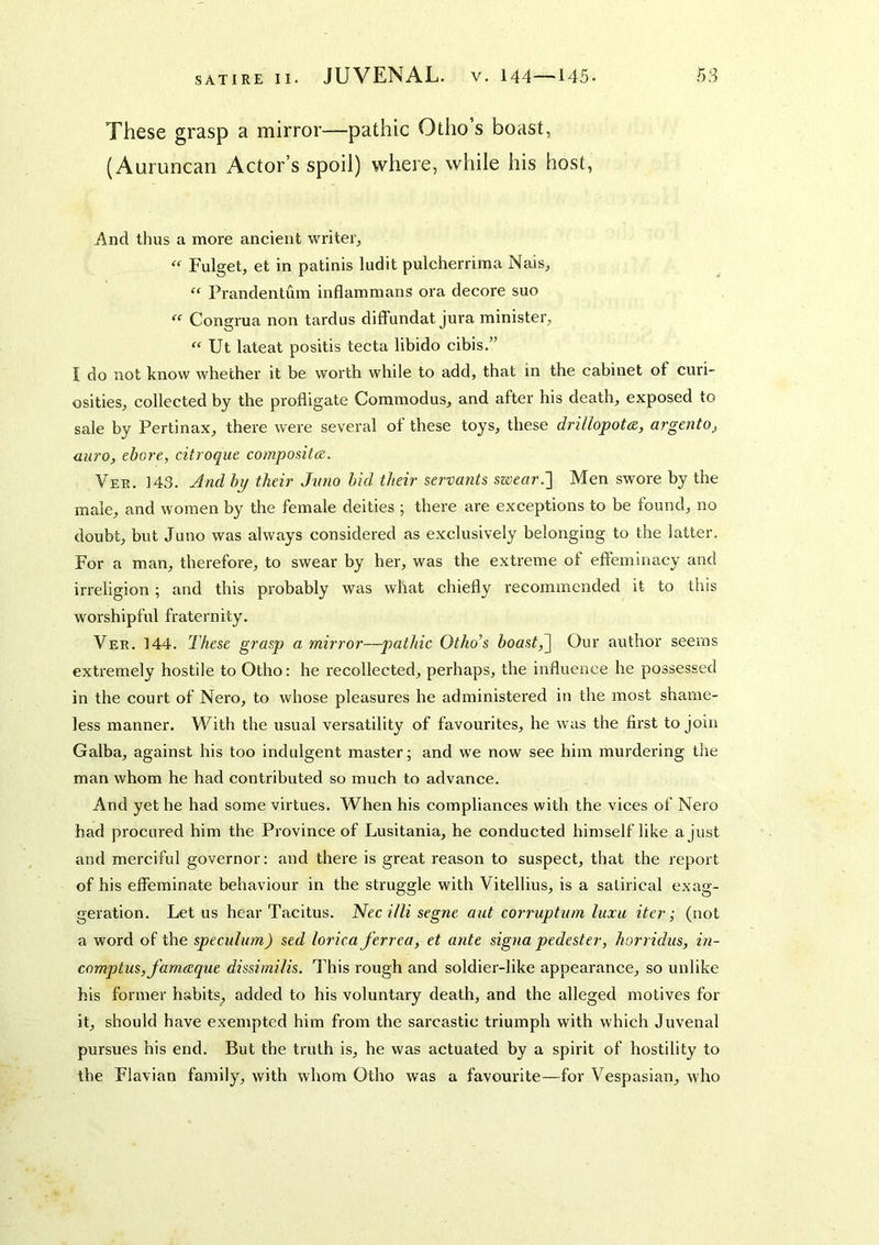 JUVENAL. V. 144—145. 5S These grasp a mirror—pathic Otiio’s boast, (Auruncan Actor’s spoil) where, while his host, And thus a more ancient writer, “ Fulget, et in patinis ludit pulcherrima Nais, “ Prandentum inflammans ora decore suo “ Congrua non tardus diffundat jura minister, “ Ut lateat positis tecta libido cibis.” J do not know whether it be worth while to add, that in the cabinet of curi- osities, collected by the profligate Commodus, and after his death, exposed to sale by Pertinax, there were several of these toys, these drillopotce, argento, auro, chore, citroque compositce. Vek. 143. And hy their Jmio bid their servants swear.~] Men swore by the male, and women by the female deities ; there are exceptions to be found, no doubt, but Juno was always considered as exclusively belonging to the latter. For a man, therefore, to swear by her, was the extreme of efteminacy and irreligion ; and this probably was what chiefly recommended it to this worshipful fraternity. Ver. 144. These grasp a mirror—pathic Othoi’s boast,^ Our author seems extremely hostile to Otho; he recollected, perhaps, the influence he possessed in the court of Nero, to whose pleasures he administered in the most shame- less manner. With the usual versatility of favourites, he w as the first to join Galba, against his too indulgent master; and w'e now see him murdering the man whom he had contributed so much to advance. And yet he had some virtues. When his compliances with the vices of Nero had procured him the Province of Lusitania, he conducted himself like a just and merciful governor: and there is great reason to suspect, that the report of his effeminate behaviour in the struggle with Vitellius, is a satirical exag- geration. Let us hear Tacitus. Necillisegne ant corruptnm luxii iter; (not a word of the speculum) sed lorica ferrea, et ante signa pedester, horridiis, in- comptusjfameeque dissimilis. This rough and soldier-like appearance, so unlike his former habits, added to his voluntary death, and the alleged motives for it, should have exempted him from the sarcastic triumph with which Juvenal pursues his end. But the truth is, he was actuated by a spirit of hostility to the Flavian family, with whom Otho was a favourite—for Vespasian, who
