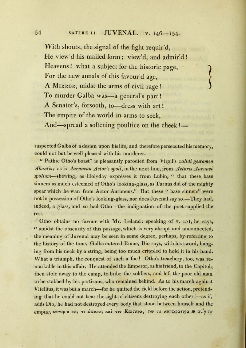With shouts, the signal of the fight requir’d. He view’d his mailed form ; view’d, and admir’d! Heavens ! what a subject for the historic page, For the new annals of this favour’d age, A Mirror, midst the arms of civil rage! To murder Galba was—a general’s part! A Senator’s, forsooth, to—dress with art! The empire of the world in arms to seek. And—spread a softening poultice on the cheek!— suspected Galba of a design upon his life, and therefore persecuted his memory, could not but be well pleased with his murderer. “ Pathic Otho’s hoast” is pleasantly parodied from Virgil’s validi gestamm Abantis; as is Auruncan Actor's spoil, in the next line, from Actoris Aurunci spolium—shewing, as Holyday expresses it from Lubin, “ that these base sinners as much esteemed of Otho’s looking-glass, as Turnus did of the mighty spear which he wan from Actor Auruncus.” But these “ base sinners” were not in possession of Otho’s looking-glass, nor does Juvenal say so.—They had, indeed, a glass, and so had Otho—the indignation of the poet supplied the rest. * Otho obtains no favour with Mr. Ireland: speaking of v. 151, he says, “ amidst the obscurity of this passage, which is very abrupt and unconnected, the meaning of Juvenal may be seen in some degree, perhaps, by referring to the history of the time. Galba entered Rome, Dio says, with his sword, hang- ing from his neck by a string, being too much crippled to hold it in his hand. What a triumph, the conquest of such a foe I Otho’s treachery, too, was re- markable in this affair. He attended the Emperor, as his friend, to the Capitol; then stole away to the camp, to bribe the soldiers, and left the poor old man to be stabbed by his partizans, who remained behind. As to his march against Vitellius, it was but a march—for he quitted the field before the action, pretend- ing that he could not bear the sight of citizens destroying each other!—as if, adds Dio, he had not destroyed every body that stood between himself and the empire, u<nrcp a m? te vzs’oiTisg kou tov KosKra/icc, tov te oi\jToxp»Topx tv tij