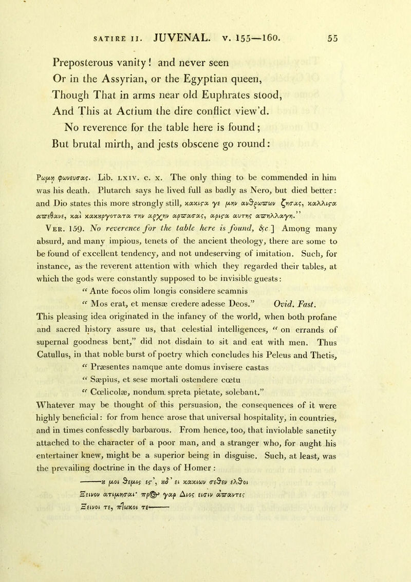 Preposterous vanity! and never seen Or in the Assyrian, or the Egyptian queen, Though That in arms near old Euphrates stood, And This at Actium the dire conflict view’d. No reverence for the table here is found; But brutal mirth, and jests obscene go round: Pwjw.n (puvEua-oii. Lib. lxiv. c. x. The only thing to be commended in him was his death. Plutarch says he lived full as badly as Nero, but died better: and Dio states this more strongly still, yf oiv^^oo-sycov jtaAAjra cczTB^xvs, Koa xocxHpyora,rx rvv cc^^riv a.pzj‘X(rx(;, xpi^-x xurn; xzimWxyn.” Ver. 159. No reverence for the table here is found, <^c ] Among many absurd, and many impious, tenets of the ancient theology, there are some to be found of excellent tendency, and not undeserving of imitation. Such, for instance, as the reverent attention with which they regarded their tables, at which the gods were constantly supposed to be invisible guests: “ Ante focos olim longis considere scamnis  Mos erat, et mensae credere adesse Deos.” Ovid. Fast. This pleasing idea originated in the infancy of the world, when both profane and sacred history assure us, that celestial intelligences,  on errands of supernal goodness bent,” did not disdain to sit and eat with men. Thus Catullus, in that noble burst of poetry which concludes his Peleus and Thetis, “ Praesentes namque ante domus invisere castas “ Saepius, et sese mortali ostendere ccetu  Coelicolae, nondum. spreta pietate, solebant.” Whatever may be thought of this persuasion, the consequences of it were highly beneficial: for from hence arose that universal hospitality, in countries, and in times confessedly barbarous. From hence, too, that inviolable sanctity attached to the character of a poor man, and a stranger who, for aught his entertainer knew, might be a superior being in disguise. Such, at least, was the prevailing doctrine in the days of Homer : ■ a y.oi S’Eju.if £5-’, xxxmv asS'ev rAS’oi siivou xTi[ji.n(rxi‘ 7rp^ yxp Ajo? Eto'iv xvrxvTcg SUVOI T£, TtIwJCOJ T£——