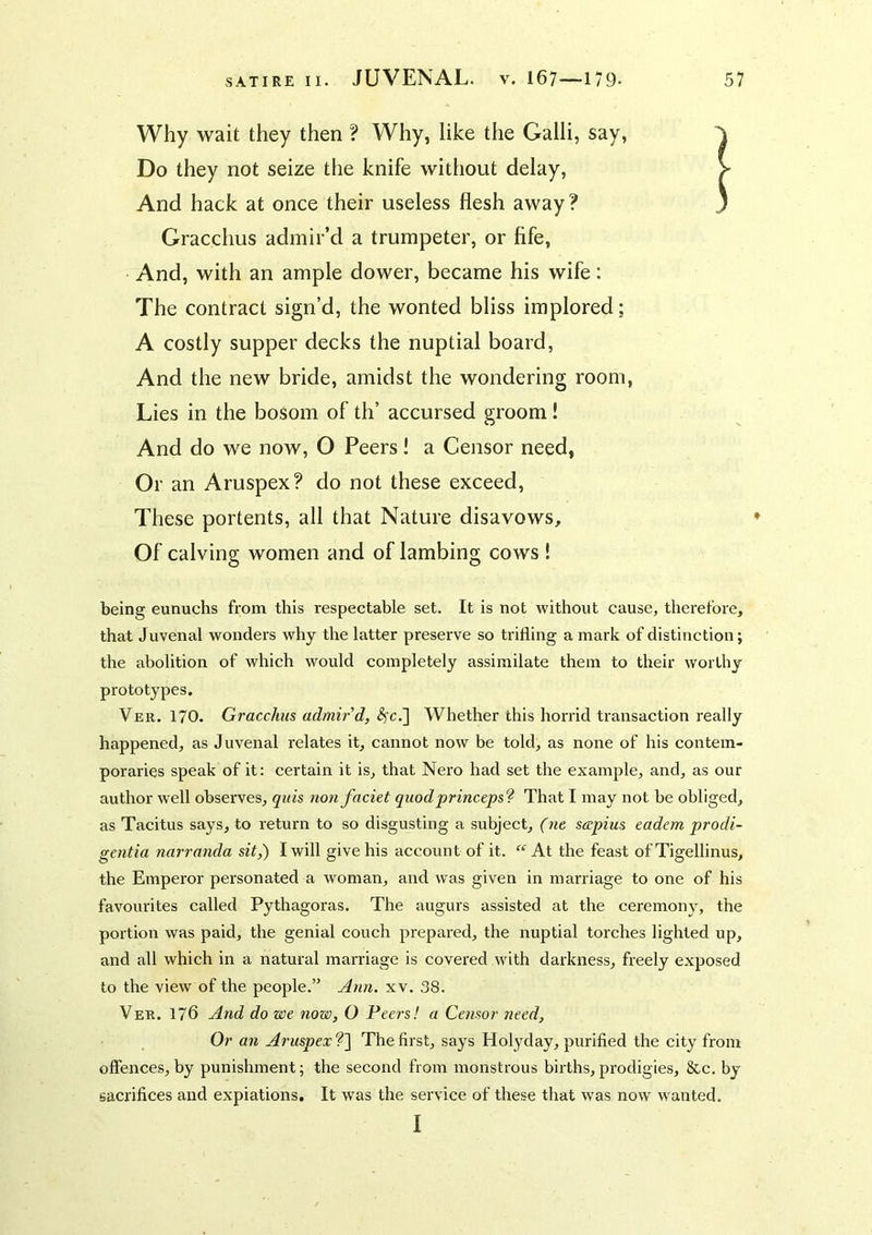 Why wait they then ? Why, like the Galli, say, ^ Do they not seize the knife without delay, > And hack at once their useless flesh away? 3 Gracchus admir’d a trumpeter, or fife, And, with an ample dower, became his wife; The contract sign’d, the wonted bliss implored; A costly supper decks the nuptial board, And the new bride, amidst the wondering room, Lies in the bosom of th’ accursed groom! And do we now, O Peers! a Censor need, Or an Aruspex? do not these exceed. These portents, all that Nature disavows. Of calving women and of lambing cows ! being eunuchs from this respectable set. It is not without cause, therefore, that Juvenal wonders why the latter preserve so trifling a mark of distinction; the abolition of which would completely assimilate them to their worthy prototypes. Ver. 170. Gracchus admir'd, <^c.] Whether this horrid transaction really happened, as Juvenal relates it, cannot now be told, as none of his contem- poraries speak of it: certain it is, that Nero had set the example, and, as our author well observes, qids nonfaciet quodprincepsf That I may not be obliged, as Tacitus says, to return to so disgusting a subject, (ne sccpius eadem prodi- gentia narranda sit,) I will give his account of it. “ At the feast of Tigellinus, the Emperor personated a woman, and was given in marriage to one of his favourites called Pythagoras. The augurs assisted at the ceremony, the portion was paid, the genial couch prepared, the nuptial torches lighted up, and all which in a natural marriage is covered with darkness, freely exposed to the view of the people.” ylrm. xv. 38. Ver. 176 And do we now, O Peers! a Censor need. Or an Aruspex?'] The first, says Holyday, purified the city from offences,by punishment; the second from monstrous births,prodigies, &c. by sacrifices and expiations. It was the service of these that was now wanted. I
