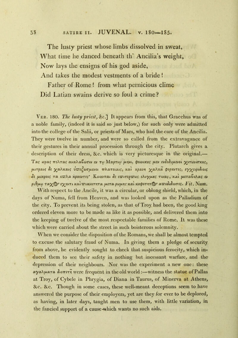 The lusty priest whose limbs dissolved in sweat, What time he danced beneath th’ Ancilia’s weight, Now lays the ensigns of his god aside. And takes the modest vestments of a bride! Father of Rome ! from what pernicious clime Did Latian swains derive so foul a crime ? Ver. 180. The lusty priest, ^c.] It appears from this, that Gracchus was of a noble family, (indeed it is said so just below,) for such only were admitted into the college of the Salii, or priests of Mars, who had the care of the Ancilia. They were twelve in number, and were so called from the extravagance of their gestures in their annual procession through the city. Plutarch gives a description of their dress, &c. Avhich is very picturesque in the original.— Taf TTEAra? tv tw Maspriw ipotvntaf f/.tv tv^t^vy-tvoi jwiTpaj? vzrt^u(r/i/,svoi TrAaTftiZtf, xal xpxvri cpopBvrt^, ty^ttpi^toig J'f fjtixpoi? TX ozjXx xpnovTt;' 'K.ivavrxi ^t fsriTt^zTU^ tAryixis; rtvxs, xx't fxtTX^oAxs tv pv9fXCp TX^(^ t^OVTi Xx'iZyVXVOTYiTX [XtTX xx) Xa(pOTyir<^ XZ70$t^0VTtq, Vit. ^um. With respect to the Ancile, it was a circular, or oblong shield, which, in the days of Numa, fell from Heaven, and was looked upon as the Palladium of the city. To prevent its being stolen, as that of Troy had been, the good king ordered eleven more to be made as like it as possible, and delivered them into the keeping of twelve of the most respectable families of Rome. It was these which were carried about the street in such boisterous solemnity. When we consider the disposition of the Romans, we shall be almost tempted to excuse the salutary fraud of Numa. In giving them a pledge of security from above, he evidently sought to check that suspicious ferocity, which in- duced them to see their safety in nothing but incessant warfare, and the depression of their neighbours. Nor was the experiment a new one: these xyxXfAxrx ^loirtTn were frequent in the old world :—witness the statue of Pallas at Troy, of Cybele in Phrygia, of Diana in Taurus, of Minerva at Athens, &c. &c. Though in some cases, these well-meant deceptions seem to have answered the purpose of their employers, yet are they for ever to be deplored, as having, in later days, taught men to use them, with little variation, in the fancied support of a cause-which wants no such aids.