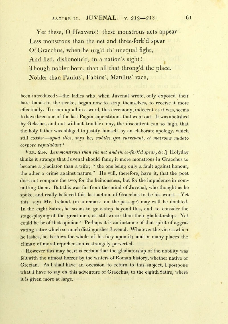 Yet these, O Heavens! these monstrous acts appear Less monstrous than the net and three-fork’d spear Of Gracchus, when he urg’d th’ unequal fight. And fled, dishonour’d^ in a nation’s sight! Though nobler born, than all that throng’d the place, Nobler than Paulus’, Fabius’, Manlius’ race, been introducedthe ladies who, when Juvenal wrote, only exposed their bare hands to the stroke, began now to strip themselves, to receive it more effectually. To sum up all in a word, this ceremony, indecent as it was, seems to have been one of the last Pagan superstitions that went out. It was abolished by Gelasius, and not without trouble: nay, the discontent ran so high, that the holy father was obliged to justify himself by an elaborate apology, which still exists:—apud illos, says he, nobiles ipsi currebant, et matrons nudato cot pore vapulabant! Ver. 214. Less monstrous than the net and three-fork'd spear, Holyday thinks it strange that Juvenal should fancy it more monstrous in Gracchus to become a gladiator than a wife; “ the one being only a fault against honour, the other a crime against nature.” He will, therefore, have it, that the poet does not compare the two, for the heinousness, but for the impudence in com- mitting them. But this was far from the mind of Juvenal, who thought as he spoke, and really believed this last action of Gracchus to be his worst.—Yet this, says Mr. Ireland, (in a remark on the passage) may well be doubted. In the eight Satire, he seems to go a step beyond this, and to consider the stage-playing of the great men, as still worse than their gladiatorship. Yet could he be of that opinion ? Perhaps it is an instance of that spirit of aggra- vating satire which so much distinguishes Juvenal. Whatever the vice is which he lashes, he bestows the whole of his fury upon it; and in many places the climax of moral reprehension is strangely perverted. However this may be, it is certain that the gladiatorship of the nobility was felt with the utmost horror by the writers of Roman history, whether native or Grecian. As I shall have an occasion to return to this subject, I postpone what I have to say on this adventure of Gracchus, to the eighth Satire, where it is given more at large.