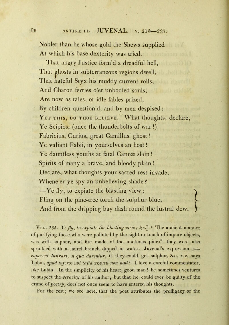 Nobler than he whose gold the Shews supplied At which his base dexterity was tried. That angry Justice form’d a dreadful hell, That ghosts in subterraneous regions dwell, That hateful Styx his muddy current rolls, And Charon ferries o’er unbodied souls, Are now as tales, or idle fables prized. By children question’d, and by men despised; Yet this, do thou believe. What thoughts^ declare, Ye Scipios, (once the thunderbolts of war!) Fabricius, Curius, great Camillus’ ghost! Ye valiant Fabii, in yourselves an host! Ye dauntless youths at fatal Cannae slain! Spirits of many a brave, and bloody plain! Declare, what thoughts your sacred rest invade. Whene’er ye spy an unbelieving shade ? —Ye fly, to expiate the blasting view; Fling on the pine-tree torch the sulphur blue. And from the dripping bay dash round the lustral dew. Ver. 235. Yejiy, to expiate the blasting view ; ^c.] The ancient mannei- of purifying those who were polluted by the sight or touch of impure objects, was with sulphur, and fire made of the unctuous pine:” they were also sprinkled with a laurel branch dipped in water. Juvenal’s expression is— cuperent lustrari, si qua darentur, if they could get sulphur, &c. i. e. says Lubin, apud inferos ubi talia forte non sunt! I love a careful commentator, like Lubin. In the simplicity of his heart, good man ! he sometimes ventures to suspect the veracity of his author; but that he could ever be guilty of the crime of poetry, does not once seem to have entered his thoughts. For the rest; we see here, that the poet attributes the profligacy of the