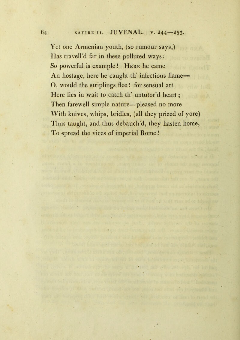 Yet one Armenian youth, (so rumour says,) Has travell’d far in these polluted ways: So powerful is example! Here he came An hostage, here he caught th’ infectious flame— O, would the striplings flee ! for sensual art Here lies in wait to catch th’ untutor’d heart; Then farewell simple nature—pleased no more With knives, whips, bridles, (all they prized of yore) Thus taught, and thus debauch’d, they hasten home. To -spread the vices of imperial Rome!
