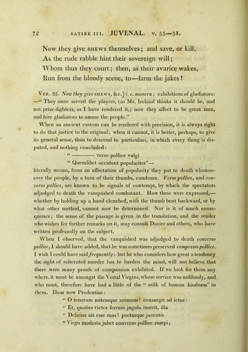 Now they give shews themselves; and save, or kill, As the rude rabble hint their sovereign will; Whom thus they court; then, as their avarice wakes. Run from the bloody scene, to—farm the jakes ! Ver. 55. Now thet/ give SHBW s, 8cc.] i.e. munera; exhibitions of gladiators: — They once served the players, (so Mr. Ireland thinks it should be, and not prize-fighters, as I have rendered it,) now they affect to be great men, and hire gladiators to amuse the people.” When an ancient custom can be rendered with precision, it is always right to do that justice to the original; when it cannot, it is better, perhaps, to give its general sense, than to descend to particulars, in which every thing is dis- puted, and nothing concluded : “ verso polllce vulgi  Quemlibet occidunt populariter”— literally means, from an affectation of popularity they put to death whomso- ever the people, by a turn of their thumbs, condemn. Versopollice, and con- verso pollice, are known to be signals of contempt, by which the spectators adjudged to death the vanquished combatant. How these were expressed,— whether by holding up a hand clenched, with the thumb bent backward, or by what other method, cannot now be determined. Nor is it of much conse- quence; the sense of the passage is given in the translation, and the reader who wishes for further remarks on it, may consult Dacier and others, who have written professedly on the subject. When I observed, that the vanquished was adjudged to death converso pollice, I should have added, that he was sometimes preserved compresso pollice. I w'ish I could have sdid. frequently : but he who considers how great a tendency the sight of reitei’ated murder has to harden the mind, will not believe that there were many proofs of compassion exhibited. If we look for them any where, it must be amongst the Vestal Virgins, whose service was unbloody, and who must, therefore have had a little of the milk of human kindness” in them. Hear now Prudentius: “ O tenerum mitemque animum! consurgit ad ictus: “ Et, quoties victor ferrum jugulo inserit, ilia “ Delicias ail esse suas! pectusque jacentis Virgo modestajubet converso pollice rumpi;