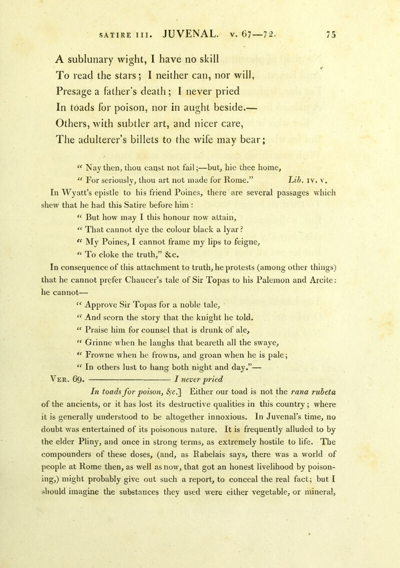 A sublunary wight, I have no skill r To read the stars; I neither can, nor will, Presage a father’s death; I never pried In toads for poison, nor in aught beside.— Others, with subtler art, and nicer care. The adulterer’s billets to the wife may bear; Nay then, thou canst not fail;—but, hie thee home. For seriously, thou art not made for Rome.” Ltd. iv. v. In Wyatt’s epistle to his friend Poines, there are several passages which shew that he had this Satire before him : But how may I this honour now attain. That cannot dye the colour black a lyar ? My Poines, I cannot frame my lips to feigne. To cloke the truth,” 8cc. In consequence of this attachment to truth, he protests (among other things) that he cannot prefer Chaucer’s tale of Sir Topas to his Palemon and Arcite; he cannot— Approve Sir Topas for a noble tale. And scorn the story that the knight he told. “ Praise him for counsel that is drunk of ale, Grinne when he laughs that beareth all the swaye, Frowne when he frowns, and groan when he is pale; In others lust to hang both night and day.”— Ver. 69. I never pried In toads for poison, <^c.] Either our toad is not the rana rubeta of the ancients, or it has lost its destructive qualities in this country; where it is generally understood to be altogether innoxious. In Juvenal’s time, no doubt w'as entertained of its poisonous nature. It is frequently alluded to by the elder Pliny, and once in strong terms, as extremely hostile to life. The compounders of these doses, (and, as Rabelais says, there was a world of people at Rome then, as well as now, that got an honest livelihood by poison- ing,) might probably give out such a report, to conceal the real fact; but I should imagine the substances they used were either vegetable, or mineral.