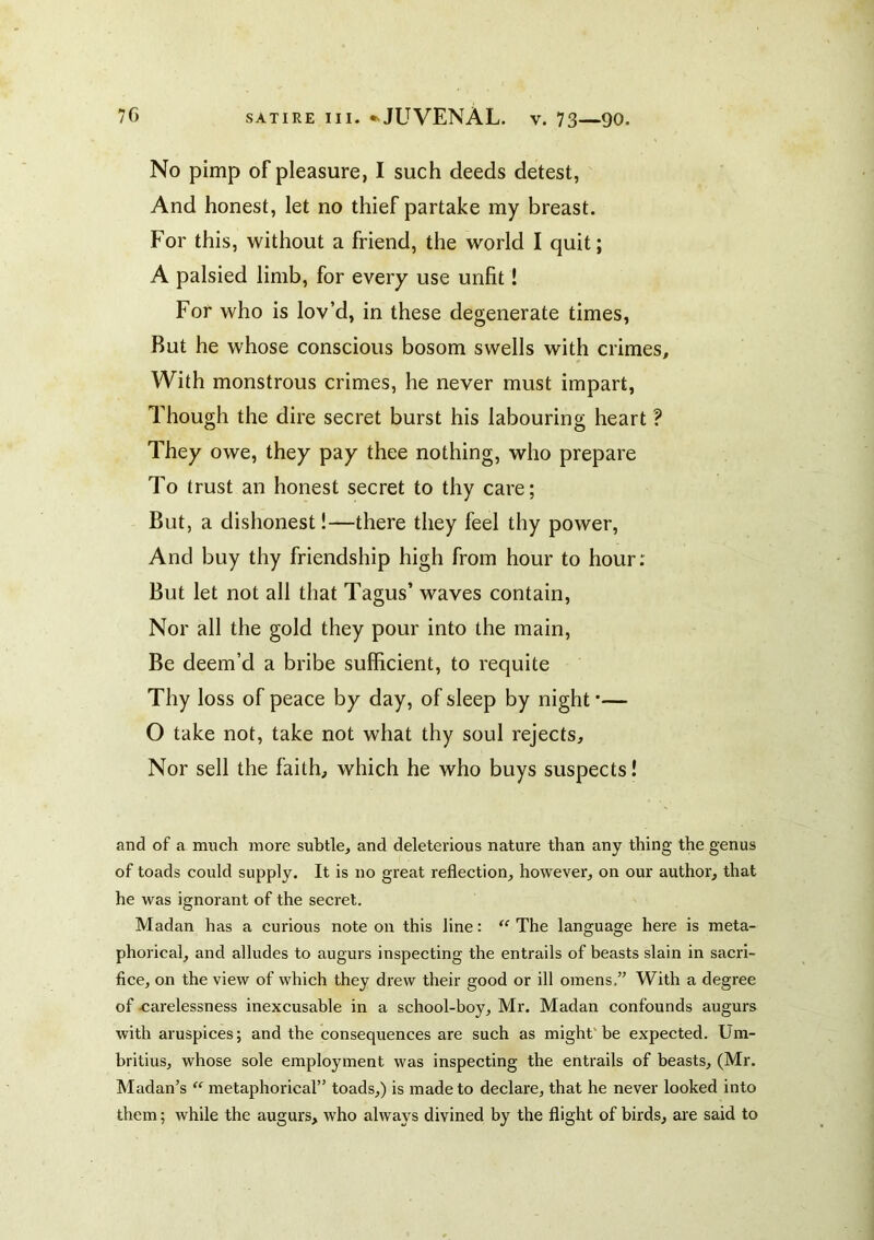 No pimp of pleasure, I such deeds detest, And honest, let no thief partake my breast. For this, without a friend, the world I quit; A palsied limb, for every use unfit! For who is lov’d, in these degenerate times. But he whose conscious bosom swells with crimes. With monstrous crimes, he never must impart. Though the dire secret burst his labouring heart ? They owe, they pay thee nothing, who prepare To trust an honest secret to thy care; But, a dishonest!—there they feel thy power. And buy thy friendship high from hour to hour: But let not all that Tagus’ waves contain. Nor all the gold they pour into the main. Be deem’d a bribe sufficient, to requite Thy loss of peace by day, of sleep by night •— O take not, take not what thy soul rejects. Nor sell the faith, which he who buys suspects! and of a much more subtle, and deleterious nature than any thing the genus of toads could supply. It is no great reflection, however, on our author, that he was ignorant of the secret. Madan has a curious note on this line: The language here is meta- phorical, and alludes to augurs inspecting the entrails of beasts slain in sacri- fice, on the view of which they drew their good or ill omens,” With a degree of ^carelessness inexcusable in a school-boy, Mr. Madan confounds augurs with aruspices; and the consequences are such as might'be expected. Um- britius, whose sole employment was inspecting the entrails of beasts, (Mr. Madan’s “ metaphorical” toads,) is made to declare, that he never looked into them; while the augurs, who always divined by the flight of birds, are said to