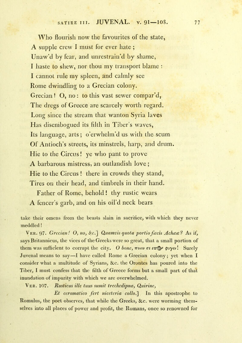 Who flourish now the favourites of the state, A supple crew I must for ever hate ; Unaw’d by fear, and unrestrain’d by shame, I haste to shew, nor thou my transport blame : I cannot rule my spleen, and calmly see Rome dwindling to a Grecian colony. Grecian! O, no: to this vast sewer compar’d, The dregs of Greece are scarcely worth regard. Long since the stream that wanton Syria laves Has disembogued its filth in Tiber’s waves. Its language, arts; o’erwhelm’d us with the scum Of Antioch’s streets, its minstrels, harp, and drum. Hie to the Circus! ye who pant to prove A barbarous mistress, an outlandish love; Hie to the Circus ! there in crowds they stand, Tires on their head, and timbrels in their hand. Father of Rome, behold! thy rustic wears A fencer’s garb, and on his oil’d neck bears take their omens from the beasts slain in sacrifice, with which they never meddled! Ver. 97. Grecian! O, no, Quamvis quota portiofeeds Acheeee? As if, says Britannicus, the vices of the Greeks were so great, that a small portion of them was sufficient to corrupt the city. O bone, ttoioi/ as (pvyBv! Surely Juvenal means to say—I have called Rome a Grecian colony; yet when I consider what a multitude of Syrians, &c. the Orontes has poured into the Tiber, I must confess that the filth of Greece forms but a small part of that inundation of impurity with which we are overwhelmed, Ver, 107. Rustic us ille tuus sumit trechedipna, Quirine, Et ceromatico fert niceteria colloi] In this apostrophe to Romulus, the poet observes, that while the Greeks, &c. were worming them- selves into all places of power and profit, the Romans, once so renowned for