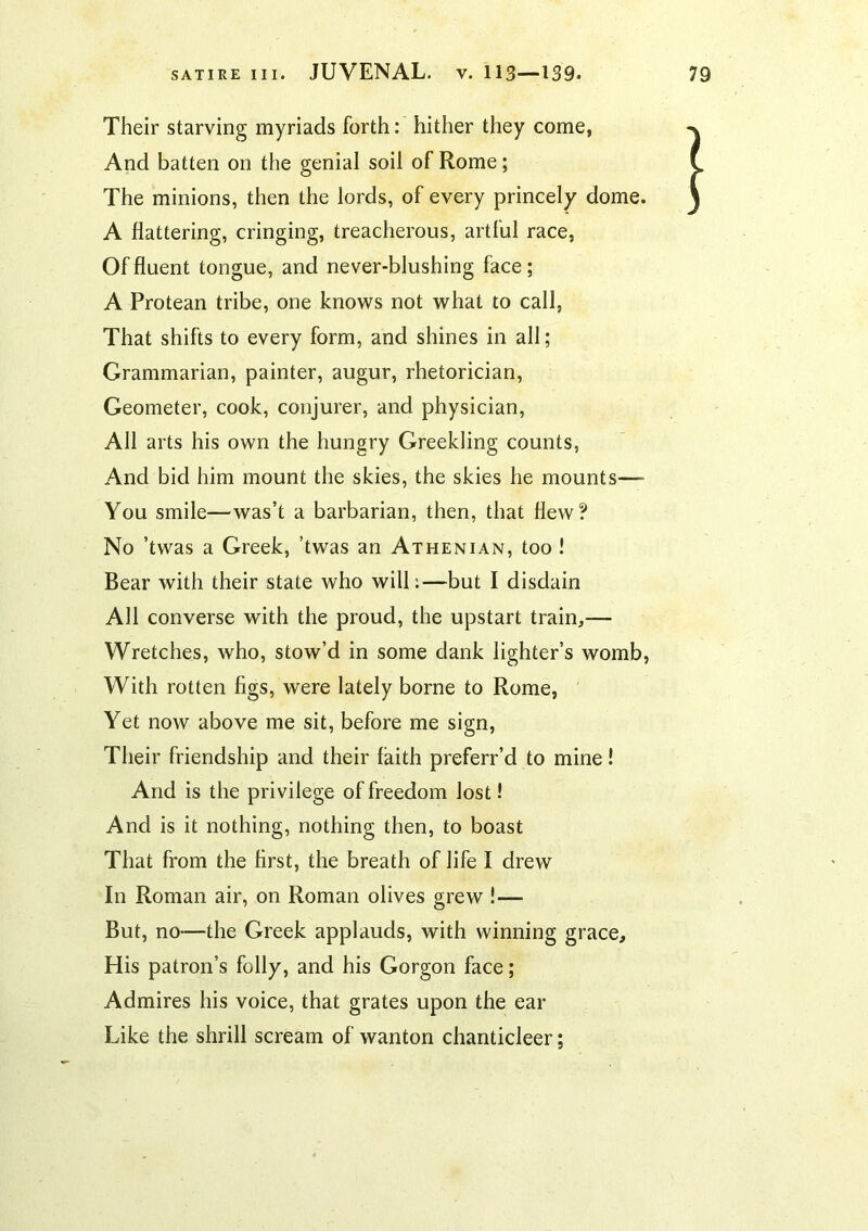 Their starving myriads forth: hither they come, And batten on the genial soil of Rome; The minions, then the lords, of every princely dome. A flattering, cringing, treacherous, artful race, Of fluent tongue, and never-blushing face; A Protean tribe, one knows not what to call, That shifts to every form, and shines in all; Grammarian, painter, augur, rhetorician. Geometer, cook, conjurer, and physician. All arts his own the hungry Greekling counts. And bid him mount the skies, the skies he mounts—■ You smile—was’t a barbarian, then, that flew? No ’twas a Greek, ’twas an Athenian, too ! Bear with their state who will:—but I disdain All converse with the proud, the upstart train,— Wretches, who, stow’d in some dank lighter’s womb, With rotten figs, were lately borne to Rome, Yet now above me sit, before me sign, Their friendship and their faith preferr’d to mine! And is the privilege of freedom lost 1 And is it nothing, nothing then, to boast That from the first, the breath of life I drew In Roman air, on Roman olives grew !— But, no-—the Greek applauds, with winning grace. His patron’s folly, and his Gorgon face; Admires his voice, that grates upon the ear Like the shrill scream of wanton chanticleer;
