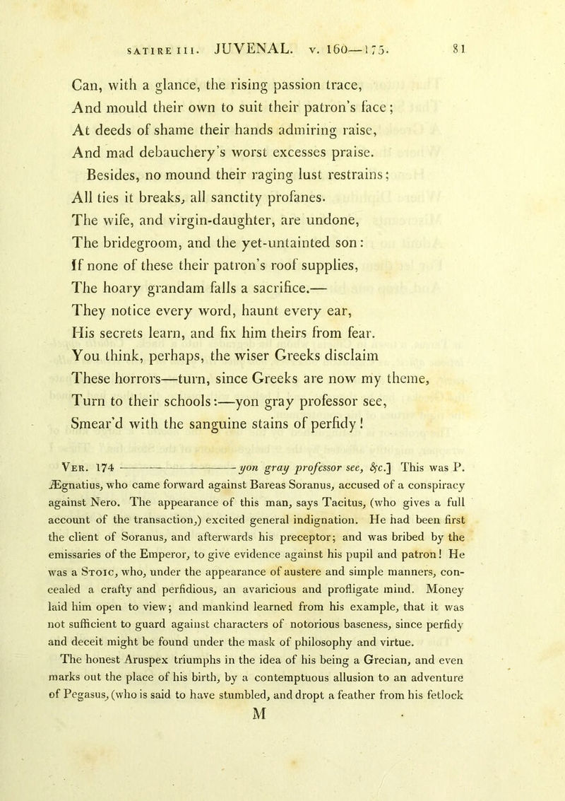 SATIRE III. Can, with a glance, the rising passion trace, And mould their own to suit their patron’s face; At deeds of shame their hands admiring raise. And mad debauchery’s worst excesses praise. Besides, no mound their raging lust restrains; All ties it breaks^ all sanctity profanes. The wife, and virgin-daughter, are undone. The bridegroom, and the yet-untainted son: ff none of these their patron’s roof supplies. The hoary grandam falls a sacrifice.— They notice every word, haunt every ear. His secrets learn, and fix him theirs from fear. You think, perhaps, the wiser Greeks disclaim These horrors—turn, since Greeks are now my theme. Turn to their schools:—yon gray professor see, Smear’d with the sanguine stains of perfidy! Ver. 174 yon gray professor see, <^c.] This was P. Aignatius, who came forward against Bareas Soranus, accused of a conspiracy against Nero. The appearance of this man, says Tacitus, (who gives a full account of the transaction,) excited general indignation. He had been first the client of Soranus, and afterwards his preceptor; and was bribed by the emissaries of the Emperor, to give evidence against his pupil and patron! He was a Stoic, who, under the appearance of austere and simple manners, con- cealed a crafty and perfidious, an avaricious and profligate mind. Money laid him open to view; and mankind learned from his example, that it was not sufficient to guard against characters of notorious baseness, since perfidy and deceit might be found under the mask of philosophy and virtue. The honest Aruspex triumphs in the idea of his being a Grecian, and even marks out the place of his birth, by a contemptuous allusion to an adventure of Pegasus, (who is said to have stumbled, and dropt a feather from his fetlock M