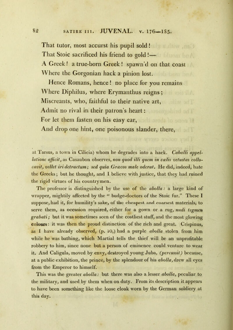 That tutor, most accurst his pupil sold! That Stoic sacrificed his friend to gold!— A Greek! a true-born Greek! spawn’d on that coast AVhere the Gorgonian hack a pinion lost. Hence Romans, hence! no place for you remains Where Diphilus, where Erymanthus reigns; Miscreants, who, faithful to their native art, Admit no rival in their patron’s heart: For let them fasten on his easy ear. And drop one hint, one poisonous slander, there, at Tarsus^ a town in Cilicia) whom he degrades into a hack. Caballi appd- latione afficit, as Casaubon observes, non quod il/i quem in calls vetustas collo- cavit, vellet iri detractum; sed quia Gracos male oderat. He did, indeed, hate the Greeks; but he thought, and I believe with justice, that they had ruined the rigid virtues of his countrymen. The professor is distinguished by the use of the ahoUa: a large kind of wrapper, mightily affected by the “ budge-doctors of the Stoic fur.” These I suppose, had it, for humility’s sake, of the clieapest and coarsest materials, to serve them, as occasion required, either for a gown or a rug, nudi tegmen grabati; but it was sometimes seen of the costliest stuff, and the most glowing colours; it was then the proud distinction of the rich and great. Crispinus, as I have already observed, (p. 10,) had a purple abolla stolen from him while he was bathing, which Martial tells the thief will be an unprofitable robbery to him, since none but a person of eminence could venture to wear it. And Caligula, moved by envy, destroyed young Juba, (percussit) because, at a public exhibition, the prince, by the splendour of his abolla, drew all eyes from the Emperor to himself. This was the greater abolla: but there was also a lesser abolla, peculiar to the military, and used by them when on duty. From its description it appears to have been something like the loose cloak worn by the German soldiery at this day.