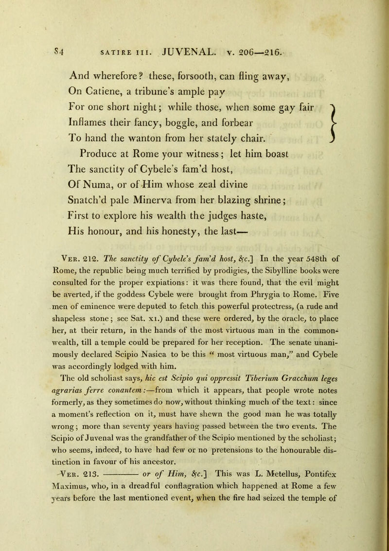 And wherefore? these, forsooth, can fling away. On Catiene, a tribune’s ample pay For one short night; while those, when some gay fair Inflames their fancy, boggle, and forbear To hand the wanton from her stately chair. ’ Produce at Rome your witness; let him boast The sanctity of Cybele’s fam’d host, Of Numa, or of Him whose zeal divine Snatch’d pale Minerva from her blazing shrine; First to explore his wealth the judges haste. His honour, and his honesty, the last— Ver. 212. The sanctity of Cybtie's farnd host, i^c.] In the year 548th of Rome, the republic being much terrified by prodigies, the Sibylline books were consulted for the proper expiations: it was there found, that the evil might be averted, if the goddess Cybele were brought from Phrygia to Rome. Five men of eminence were deputed to fetch this powerful protectress, (a rude and shapeless stone; see Sat. xi.) and these were ordered, by the oracle, to place her, at their return, in the hands of the most virtuous man in the common- wealth, till a temple could be prepared for her reception. The senate unani- mously declared Scipio Nasica to be this  most virtuous man,” and Cybele was accordingly lodged with him. The old scholiast says, hie est Scipio qui oppressit Tiberium Gracchum leges agrarias ferre conantem:—from which it appears, that people wrote notes formerly, as they sometimes do now, without thinking much of the text: since a moment’s reflection on it, must have shewn the good man he was totally wrong; more than seventy years having passed between the two events. The Scipio of Juvenal was the grandfather of the Scipio mentioned by the scholiast; who seems, indeed, to have had few or no pretensions to the honourable dis- tinction in favour of his ancestor. Ver. 213. or of Him, ^c.] This was L. Metellus, Pontifex Maximus, who, in a dreadful conflagration which happened at Rome a few years before the last mentioned event, when the fire had seized the temple of