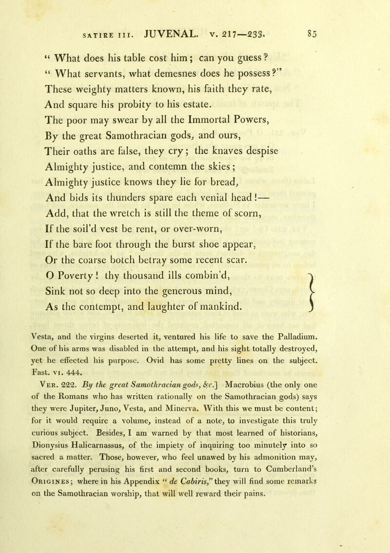 “ What does his table cost him; can you guess ? “ What servants, what demesnes does he possess?” These weighty matters known, his faith they rate. And square his probity to his estate. The poor may swear by all the Immortal Powers, By the great Samothracian gods, and ours. Their oaths are false, they cry; the knaves despise Almighty justice, and contemn the skies; Almighty justice knows they lie for bread. And bids its thunders spare each venial head!— Add, that the wretch is still the theme of scorn. If the soil’d vest be rent, or over-worn. If the bare foot through the burst shoe appear, Or the coarse botch betray some recent scar. O Poverty! thy thousand ills combin’d, Sink not so deep into the generous mind. As the contempt, and laughter of mankind. Vesta, and the virgins deserted it, ventured his life to save the Palladium. One of his arms was disabled in the attempt, and his sight totally destroyed, yet he effected his purpose. Ovid has some pretty lines on the subject. Fast. VI. 444. Ver. 222. By the great Samothracian gods, <^r.] Macrobius (the only one of the Romans who has written rationally on the Samothracian gods) says they were Jupiter, Juno, Vesta, and Minerva. With this we must be content; for it would require a volume, instead of a note, to investigate this truly curious subject. Besides, I am warned by that most learned of historians, Dionysius Halicarnassus, of the impiety of inquiring too minutely into so sacred a matter. Those, however, who feel unawed by his admonition may, after carefully perusing his first and second books, turn to Cumberland’s Origines; where in his Appendix “ de Cahiris,” Xhey will find some remarks on the Samothracian worship, that will well reward their pains.
