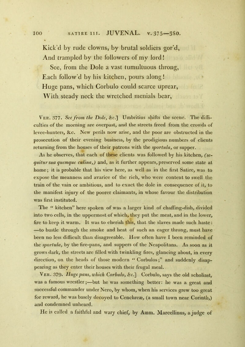 Kick’d by rude clowns, by brutal soldiers gor’d, And trampled by the followers of my lord! See, from the Dole a vast tumultuous throng, Each follow’d by his kitchen, pours along I Huge pans, which Corbulo could scarce uprear. With steady neck the wretched menials bear, Vee. 377. See from the Dole, ^c.] Umbritius shifts the scene. The diffi- culties of the morning are overpast, and the streets freed from the crowds of levee-hunters, &c. New perils now arise, and the poor are obstructed in the prosecution of their evening business, by the prodigious numbers of clients returning from the houses of their patrons with the sportula, or supper. As he observes, that each of these clients was followed by his kitchen, ($e- quitnr sua quemque culina,) and, as it further appears, preserved some state at home; it is probable that his view here, as well as in the first Satire, was to expose the meanness and avarice of the rich, who were content to swell the train of the vain or ambitious, and to exact the dole in consequence of it, to the manifest injury of the poorer claimants, in whose favour the distribution was first instituted. The “ kitchen” here spoken of was a larger kind of chaffing-dish, divided into two cells, in the uppermost of which, they put the meat, and in the lower, fire to keep it warm. It was to cherish this, that the slaves made such haste: —to bustle through the smoke and heat of such an eager throng, must have been no less difficult than disagreeable. How often have I been reminded of the sportula, by the fire-pans, and suppers of the Neapolitans. As soon as it grows dark, the streets az’e filled with twinkling fires, glancing about, in every direction, on the heads of those modern “ Corbulosand suddenly disap- pearing as they enter their houses with their frugal meal. Ver. 379* Huge pans, which Corbulo, ^'c.] Corbulo, says the old scholiast, was a famous wrestler;—but he was something better: he was a great and successful commander under Nero, by whom, when his services grew too great for reward, he was hasely decoyed to Cenchreae, (a small town near Corinth,) and condemned unheard. He is called a faithful and wary chief, by Amm. Marcellinus, a judge of