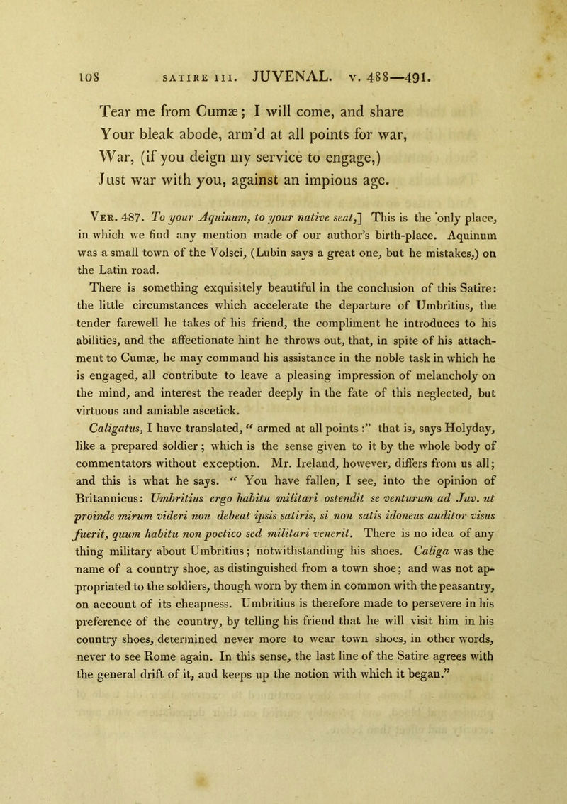 Tear me from Cumae; I will come, and share Your bleak abode, arm’d at all points for war. War, (if you deign my service to engage,) Just war with you, against an impious age. Ver. 487. To your Aquinum, to your native seat,~\ This is the only place^ in which we find any mention made of our author’s birth-place. Aquinum was a small town of the Volsci, (Lubin says a great one, but he mistakes,) on the Latin road. There is something exquisitely beautiful in the conclusion of this Satire: the little circumstances which accelerate the departure of Umbritius, the tender farewell he takes of his friend, the compliment he introduces to his abilities, and the affectionate hint he throws out, that, in spite of his attach- ment to Cumae, he may command his assistance in the noble task in which he is engaged, all contribute to leave a pleasing impression of melancholy on the mind, and interest the reader deeply in the fate of this neglected, but virtuous and amiable ascetick. Caligatus, I have translated, ‘‘ armed at all points that is, says Holyday, like a prepared soldier; which is the sense given to it by the whole body of commentators without exception. Mr. Ireland, however, differs from us all; and this is what he says. “ You have fallen, I see, into the opinion of Britannicus: Umbritius ergo hahitu militari ostendit se venturum ad Juv. ut yroinde mirum videri non debeat ipsis satiris, si non satis idoneus auditor visas fuerit, quum habitu non poetico sed militari venerit. There is no idea of any thing military about Umbritius; notwithstanding his shoes. Caliga was the name of a country shoe, as distinguished from a town shoe; and was not ap- propriated to the soldiers, though worn by them in common with the peasantry, on account of its cheapness. Umbritius is therefore made to persevere in his preference of the country, by telling his friend that he will visit him in his country shoes, determined never more to wear town shoes, in other words, never to see Rome again. In this sense, the last line of the Satire agrees with the general drift of it, and keeps up the notion with which it began.”