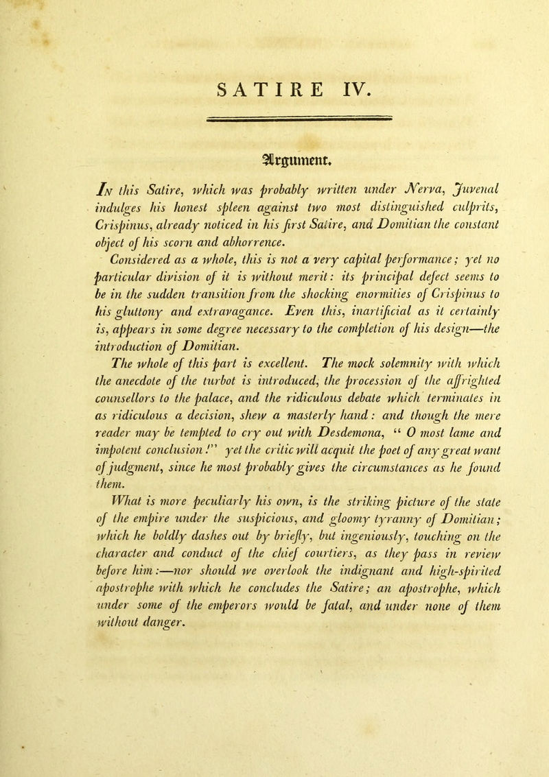 3Ilr0ument. In this Satire, which was probably written under JYerva, Juvenal indulges his honest spleen against two most distinguished cidprits, Crispinus, already noticed in his first Satire, and JDomitian the constant object of his scorn and abhorrence. Considered as a whole, this is not a very capital performance; yet no particular division of it is without merit: its principal defect seems to be in the sudden transition from the shocking enormities of Crispinus to his gluttony and extravagance. Even this, inartificial as it certainly is, appears in some degree necessary to the completion of his design—the introduction of Domitian. The whole of this part is excellent. The mock solemnity with which the anecdote of the turbot is introduced, the procession of the afi[righted counsellors to the palace, and the ridiculous debate which terminates in as ridiculous a decision, shew a masterly hand: and though the mere reader may be tempted to cry out with Desdemona, “ 0 most lame and impotent conclusion /” yet the critic will acquit the poet of any great want of judgment, since he most probably gives the circumstances as he found them. What is more peculiarly his own, is the striking picture of the state of the empire under the suspicious, and gloomy tyranny of Domitian; which he boldly dashes out by briefly, but ingeniously, touching on the character and conduct of the chief courtiers, as they pass in revmv before him:—nor should we overlook the indignant a?id high-sjnrited apostrophe with which he concludes the Satire; an apostrophe, rvhich under some of the emperors would be fatal, and under none of them without danger.