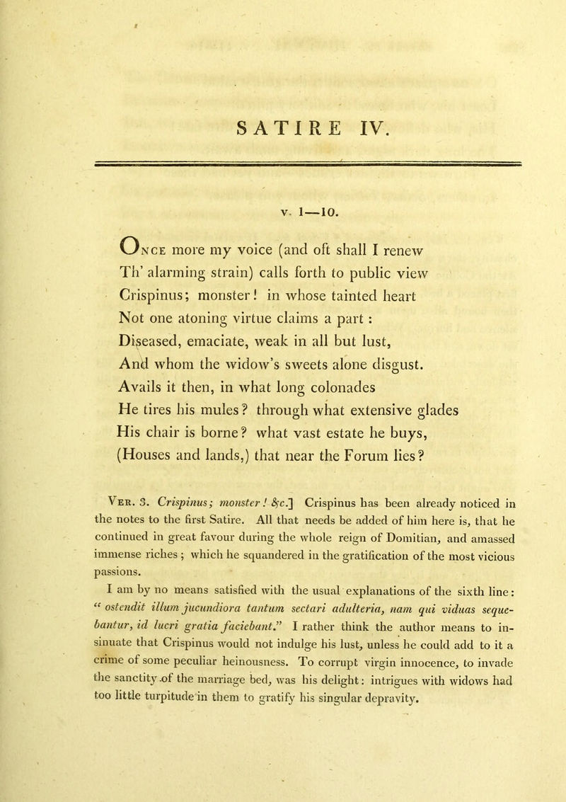 V. 1—-10. Once more my voice (and oft shall I renew Til’ alarming strain) calls forth to public view Crispinus; monster! in whose tainted heart Not one atoning virtue claims a part : Diseased, emaciate, weak in all but lust, And whom the widow’s sweets alone disgust. Avails it then, in what long colonades He tires his mules ? through what extensive glades His chair is borne? what vast estate he buys, (Houses and lands,) that near the Forum lies? Ver. 3. Crispinus; monster ! Crispinus has been already noticed in the notes to the first Satire. All that needs be added of him here is, that he continued in great favour during the whole reign of Doinitian, and amassed immense riches ; which he squandered in the gratification of the most vicious passions. I am by no means satisfied with the usual explanations of the sixth line: “ ostendit ilium jucundiora tantum sectari adidteria, nam qui viduas seque- bantur, id lucri gratia faciehant” I rather think the author means to in- sinuate that Crispinus would not indulge his lust, unless he could add to it a crime of some peculiar heinousness. To corrupt virgin innocence, to invade tlie sanctity .of the marriage bed, was his delight; intrigues with widows had too little turpitude in them to gratify his singular depravity.