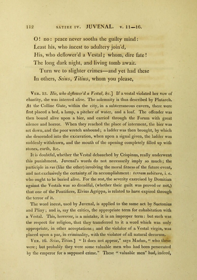 O! no: peace never sooths the guilty mind: Least his, who incest to adultery join’d. His, who deflower’d a Vestal; whom, dire fate! The long dark night, and living tomb await. Turn we to slighter crimes—-and yet had these In others, Seius, Titiiis, whom you please, Ver. 13. His, who drawer'd a Vestal, ^c.] If a vestal violated her vow of chastity, she was interred alive. The solemnity is thus described by Plutarch. At the Colline Gate, within the city, in a subterraneous cavern, there were first placed a bed, a lamp, a pitcher of water, and a loaf. The offender was then bound alive upon a bier, and carried through the Forum with great silence and horror. When they reached the place of interment, the bier was set down, and the poor wretch unbound; a ladder was then brought, by which she descended into the excavation, when upon a signal given, the ladder was suddenly withdrawn, and the mouth of the opening completely filled up with stones, earth, &c. It is doubtful, whether the Vestal debauched by Crispinus, really underwent this punishment. Juvenal’s words do not necessarily imply so much; the participle in rus (like the other) involving the moral fitness of the future event, and not exclusively the certainty,of its accomplishment: terram subitura, i. e. who ought to be buried alive. For the rest, the severity exercised by Domitian against the Vestals was so dreadful, (whether their guilt was proved or not,) that one of the Pontifices, Elvius Agrippa, is related to have expired through the terror of it. The word incest, used by Juvenal, is applied to the same act by Suetonius and Pliny; and is, say the critics, the appropriate term for cohabitation with a Vestal. This, however, is a mistake, it is an improper term: but such was the respect for religion, that they transferred to it a word which was only appropriate, in other acceptations; and the violator of a Vestal virgin, was placed upon a par, in criminality, with the violator of all natural decorum. Ver. 16. Seius, Titius.'] “ It does not appear,” says Madan, “ who these were; but probably they were some valuable men who had been persecuted by the emperor for a supposed crime.” These valuable men” had, indeed.