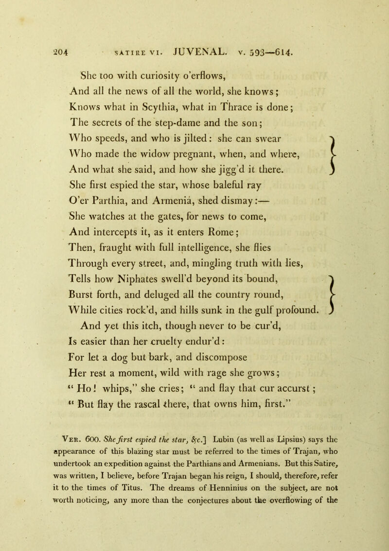 She too with curiosity o’erflows, And all the news of all the world, she knows; Knows what in Scythia, what in Thrace is done; The secrets of the step-dame and the son; Who speeds, and who is jilted: she can swear Who made the widow pregnant, when, and where, And what she said, and how she jigg’d it there. She first espied the star, whose baleful ray O’er Parthia, and Armenia, shed dismay:— She watches at the gates, for news to come, And intercepts it, as it enters Rome; Then, fraught with full intelligence, she flies Through every street, and, mingling truth with lies, Tells how Niphates swell’d beyond its bound. Burst forth, and deluged all the country round. While cities rock’d, and hills sunk in the gulf profound. And yet this itch, though never to be cur’d, Is easier than her eruclty endur’d : For let a dog but bark, and discompose Her rest a moment, wild with rage she grows; “ Hoi whips,” she cries; “ and flay that cur accurst; “ But flay the rascal there, that owns him, first.” Ver. 600. She first espied the star, ^fc.] Lubin (as well as Lipsius) says the appearance of this blazing star must be referred to the times of Tr^an, who undertook an expedition against the Parthians and Armenians. But this Satire, was written, I believe, before Trajan began his reign, I should, therefore, refer it to the times of Titus. The dreams of Henninius on the subject, are not worth noticing, any more than the conjectures about the overflowing of the