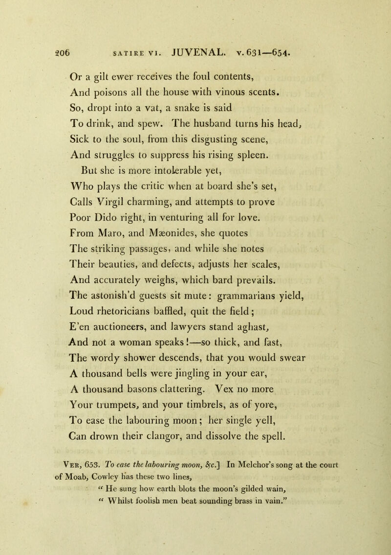 Or a gilt ewer receives the foul contents, And poisons all the house with vinous scents. So, dropt into a vat, a snake is said To drink, and spew. The husband turns his head. Sick to the soul, from this disgusting scene. And struggles to suppress his rising spleen. But she is more intolerable yet. Who plays the critic when at board she’s set, Calls Virgil charming, and attempts to prove Poor Dido right, in venturing all for love. From Maro, and Maeonides, she quotes The striking passages, and while she notes Their beauties, and defects, adjusts her scales. And accurately weighs, which bard prevails. The astonish’d guests sit mute: grammarians yield, Loud rhetoricians baffled, quit the field; E’en auctioneers, and lawyers stand aghast. And not a woman speaks!—so thick, and fast, The wordy shower descends, that you would swear A thousand bells were jingling in your ear, A thousand basons clattering. Vex no more Your trumpets, and your timbrels, as of yore, To ease the labouring moon; her single yell. Can drown their clangor, and dissolve the spell. Ver, 653. To ease the labouring moon, ^c.] In Melchor’s song at the court of Moab, Cowley has these two lines. He sung how earth blots the moon’s gilded wain. Whilst foolish men beat sounding brass in vain.”